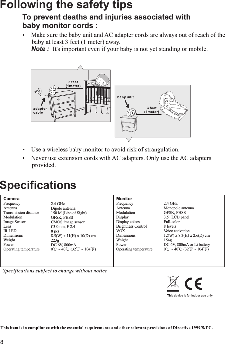 8MonitorFrequency                        Antenna                            Modulation         Display                     Display colors        Brightness Control                                 VOX                               Dimensions                     Weight                             Power                                Operating temperature         2.4 GHzMonopole antennaGFSK, FHSS3.5&quot; LCD panel Full-color8 levelsVoice activation12(W) x 8.3(H) x 2.6(D) cm 154gDC 6V, 800mA or Li battery 0℃ ~ 40℃ (32℉ ~ 104℉)This item is in compliance with the essential requirements and other relevant provisions of Directive 1999/5/EC.SpecificationsSpecifications subject to change without noticeCameraFrequency                        Antenna                            Transmission distance         Modulation                      Image Sensor          Lens                                 IR LED                               Dimensions              Weight                             Power                                Operating temperature         2.4 GHzDipole antenna150 M (Line of Sight)GFSK, FHSSCMOS image sensorf 3.0mm, F 2.48 pcs8.5(W) x 11(H) x 10(D) cm 223gDC 6V, 800mA0℃ ~ 40℃ (32℉ ~ 104℉)To prevent deaths and injuries associated withbaby monitor cords :Ÿ      baby at least 3 feet (1 meter) away.       It&apos;s important even if your baby is not yet standing or mobile.ŸUse a wireless baby monitor to avoid risk of strangulation.ŸNever use extension cords with AC adapters. Only use the AC adapters       provided.Following the safety tips Make sure the baby unit and AC adapter cords are always out of reach of the    Note :  
