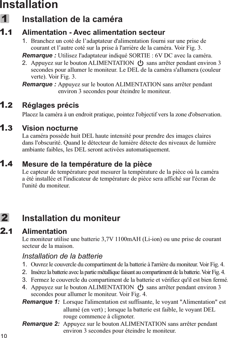 InstallationAlimentation - Avec alimentation secteur1. Branchez un coté de l’adaptateur d&apos;alimentation fourni sur une prise de courant et l’autre coté sur la prise à l&apos;arrière de la caméra. Voir Fig. 3.Remarque : Utilisez l&apos;adaptateur indiqué SORTIE : 6V DC avec la caméra.2. Appuyez sur le bouton ALIMENTATION        sans arrêter pendant environ 3 secondes pour allumer le moniteur. Le DEL de la caméra s&apos;allumera (couleur verte). Voir Fig. 3.Remarque : Appuyez sur le bouton ALIMENTATION sans arrêter pendant                  environ 3 secondes pour éteindre le moniteur.Réglages précisPlacez la caméra à un endroit pratique, pointez l&apos;objectif vers la zone d&apos;observation.Vision nocturneLa caméra possède huit DEL haute intensité pour prendre des images claires dans l&apos;obscurité. Quand le détecteur de lumière détecte des niveaux de lumière ambiante faibles, les DEL seront activées automatiquement.Mesure de la température de la pièceLe capteur de température peut mesurer la température de la pièce où la caméra a été installée et l&apos;indicateur de température de pièce sera affiché sur l&apos;écran de l&apos;unité du moniteur.Installation de la caméra11.11.21.31.4Alimentationsecteur de la maison.Installation de la batterie12.3. Fermez le couvercle du compartiment de la batterie et vérifiez qu&apos;il est bien fermé.4. Appuyez sur le bouton ALIMENTATION        sans arrêter pendant environ 3 secondes pour allumer le moniteur. Voir Fig. 4.Remarque 1:  Lorsque l&apos;alimentation est suffisante, le voyant &quot;Alimentation&quot; est                             allumé (en vert) ; lorsque la batterie est faible, le voyant DEL                       rouge commence à clignoter.Remarque 2:  Appuyez sur le bouton ALIMENTATION sans arrêter pendant                       environ 3 secondes pour éteindre le moniteur.Installation du moniteurLe moniteur utilise une batterie 3,7V 1100mAH (Li-ion) ou une prise de courant .Ouvrez le couvercle du compartiment de la batterie à l&apos;arrière du moniteur. Voir Fig. 4.Insérez la batterie avec la partie métallique faisant au compartiment de la batterie. Voir Fig. 4.2.1210