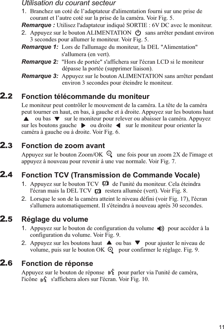 111.courant et l’autre coté sur la prise de la caméra. Voir Fig. 5.Remarque : Utilisez l&apos;adaptateur indiqué SORTIE : 6V DC avec le moniteur.2. Appuyez sur le bouton ALIMENTATION         sans arrêter pendant environ 3 secondes pour allumer le moniteur. Voir Fig. 5.Remarque 1:   &apos; ,  &quot; &quot; &apos;  ( ).Remarque 2:  &quot;Hors de portée&quot; s&apos;affichera sur l&apos;écran LCD si le moniteur    dépasse la portée (supprimer liaison).Remarque 3:  Appuyez sur le bouton ALIMENTATION sans arrêter pendant    environ 3 secondes pour éteindre le moniteur.Fonction télécommande du moniteurLe moniteur peut contrôler le mouvement de la caméra. La tête de la caméra peut tourner en haut, en bas, à gauche et à droite. Appuyez sur les boutons haut         ou bas         sur le moniteur pour relever ou abaisser la caméra. Appuyez sur les boutons gauche         ou droite         sur le moniteur pour orienter la caméra à gauche ou à droite. Voir Fig. 6.Fonction de zoom avantAppuyez sur le bouton Zoom/OK         une fois pour un zoom 2X de l&apos;image et appuyez à nouveau pour revenir à une vue normale. Voir Fig. 7.Fonction TCV (Transmission de Commande Vocale)1. Appuyez sur le bouton TCV         de l&apos;unité du moniteur. Cela éteindra l&apos;écran mais la DEL TCV         restera allumée (vert). Voir Fig. 8.2. Lorsque le son de la caméra atteint le niveau défini (voir Fig. 17), l&apos;écran s&apos;allumera automatiquement. Il s&apos;éteindra à nouveau après 30 secondes.Réglage du volume1. Appuyez sur le bouton de configuration du volume         pour accéder à la configuration du volume. Voir Fig. 9.2. Appuyez sur les boutons haut         ou bas         pour ajuster le niveau de volume, puis sur le bouton OK         pour confirmer le réglage. Fig. 9.Fonction de réponseAppuyez sur le bouton de réponse         pour parler via l&apos;unité de caméra, l&apos;icône         s&apos;affichera alors sur l&apos;écran. Voir Fig. 10.Utilisation du courant secteurBranchez un coté de l’adaptateur d&apos;alimentation fourni sur une prise de Lors de l allumage du moniteur la DEL Alimentation                              s allumera en vert2.22.32.42.52.6