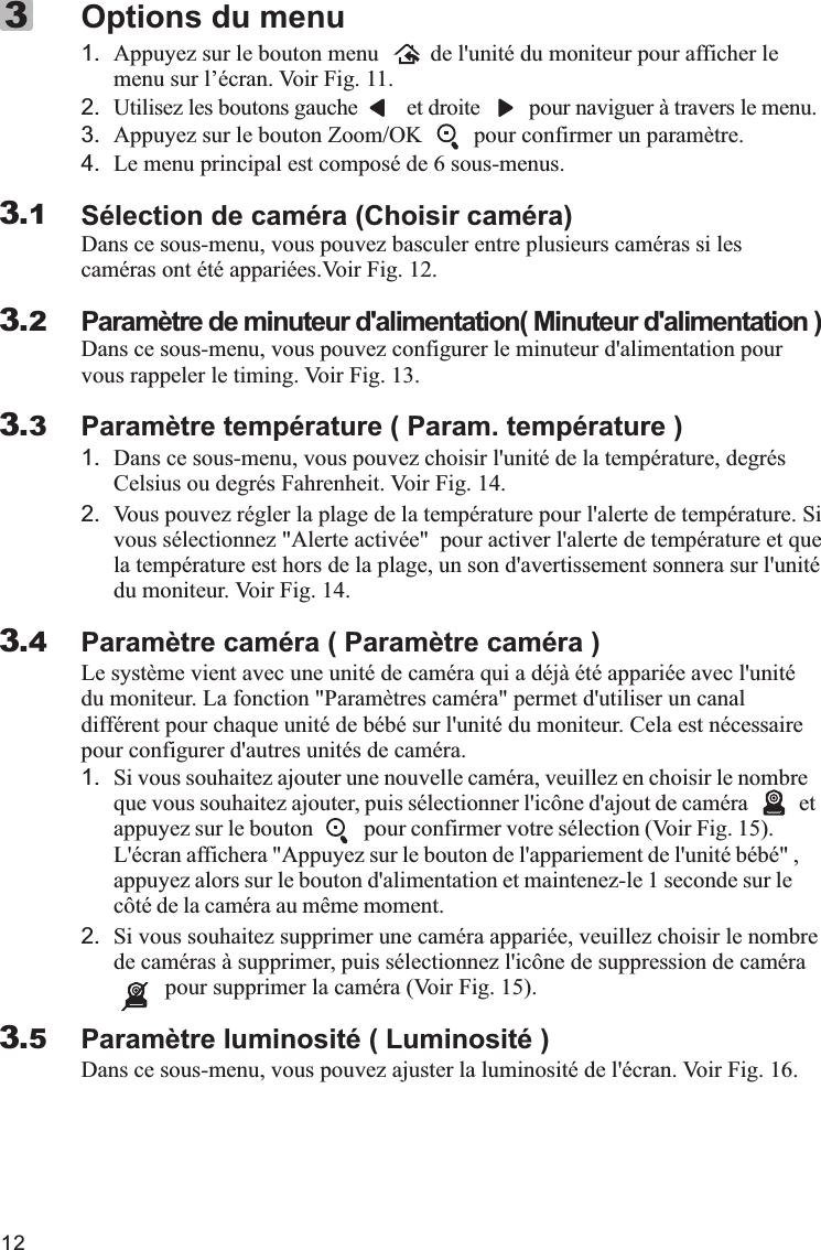 121. Appuyez sur le bouton menu         de l&apos;unité du moniteur pour afficher le menu sur l’écran. Voir Fig. 11.2. Utilisez les boutons gauche         et droite         pour naviguer à travers le menu.3. Appuyez sur le bouton Zoom/OK         pour confirmer un paramètre.4. Le menu principal est composé de 6 sous-menus.Sélection de caméra (Choisir caméra)Dans ce sous-menu, vous pouvez basculer entre plusieurs caméras si les caméras ont été appariées.Voir Fig. 12.Paramètre de minuteur d&apos;alimentation( Minuteur d&apos;alimentation )Dans ce sous-menu, vous pouvez configurer le minuteur d&apos;alimentation pour vous rappeler le timing. Voir Fig. 13.Paramètre température ( Param. température )1. Dans ce sous-menu, vous pouvez choisir l&apos;unité de la température, degrés Celsius ou degrés Fahrenheit. Voir Fig. 14.2. Vous pouvez régler la plage de la température pour l&apos;alerte de température. Si vous sélectionnez &quot;Alerte activée&quot;  pour activer l&apos;alerte de température et que la température est hors de la plage, un son d&apos;avertissement sonnera sur l&apos;unité du moniteur. Voir Fig. 14.Paramètre caméra ( Paramètre caméra )Le système vient avec une unité de caméra qui a déjà été appariée avec l&apos;unité du moniteur. La fonction &quot;Paramètres caméra&quot; permet d&apos;utiliser un canal différent pour chaque unité de bébé sur l&apos;unité du moniteur. Cela est nécessaire pour configurer d&apos;autres unités de caméra.1. Si vous souhaitez ajouter une nouvelle caméra, veuillez en choisir le nombre que vous souhaitez ajouter, puis sélectionner l&apos;icône d&apos;ajout de caméra         et appuyez sur le bouton         pour confirmer votre sélection (Voir Fig. 15).L&apos;écran affichera &quot;Appuyez sur le bouton de l&apos;appariement de l&apos;unité bébé&quot; , appuyez alors sur le bouton d&apos;alimentation et maintenez-le 1 seconde sur le côté de la caméra au même moment.2. Si vous souhaitez supprimer une caméra appariée, veuillez choisir le nombre de caméras à supprimer, puis sélectionnez l&apos;icône de suppression de caméra         pour supprimer la caméra (Voir Fig. 15).Paramètre luminosité ( Luminosité )Dans ce sous-menu, vous pouvez ajuster la luminosité de l&apos;écran. Voir Fig. 16.Options du menu33.13.23.33.43.5