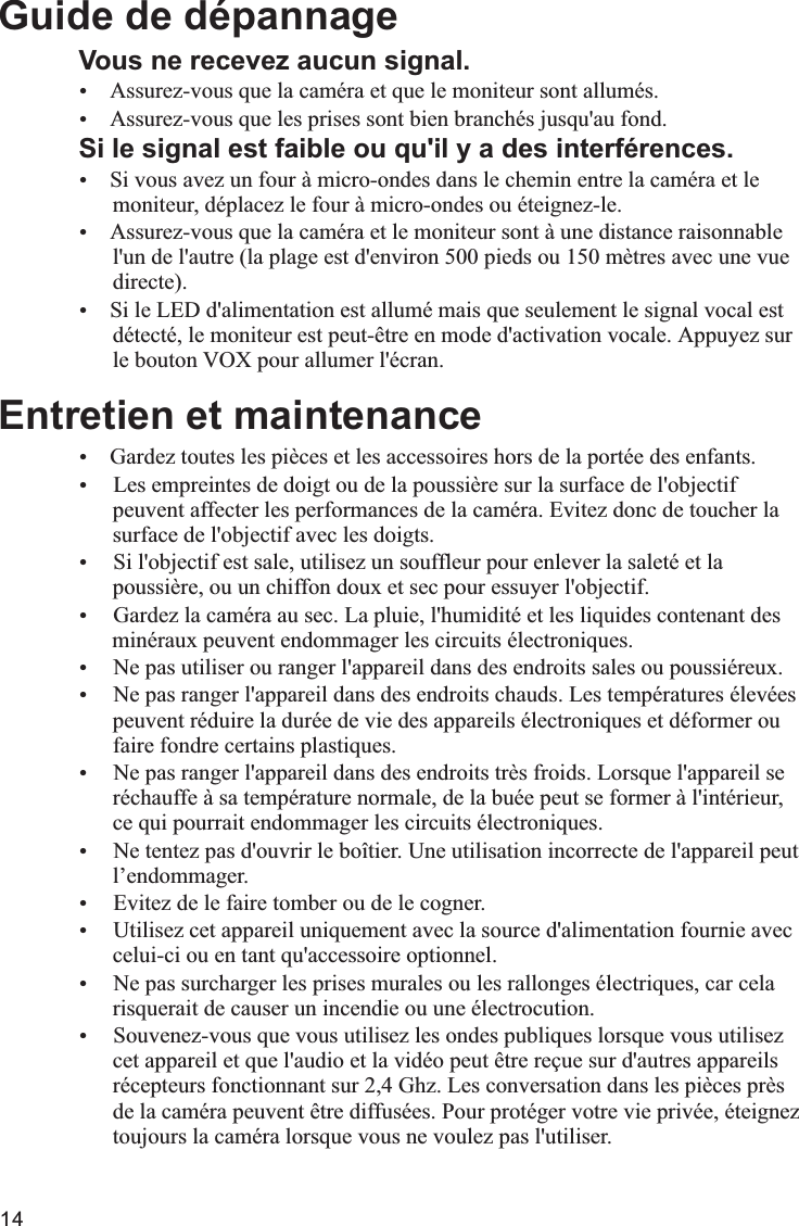 14Vous ne recevez aucun signal.ŸŸAssurez-vous que les prises sont bien branchés jusqu&apos;au fond.Si le signal est faible ou qu&apos;il y a des interférences.ŸSi vous avez un four à micro-ondes dans le chemin entre la caméra et le      moniteur, déplacez le four à micro-ondes ou éteignez-le.ŸAssurez-vous que la caméra et le moniteur sont à une distance raisonnable       l&apos;un de l&apos;autre (la plage est d&apos;environ 500 pieds ou 150 mètres avec une vue       directe).ŸSi le LED d&apos;alimentation est allumé mais que seulement le signal vocal est      détecté, le moniteur est peut-être en mode d&apos;activation vocale. Appuyez sur      le bouton VOX pour allumer l&apos;écran.Entretien et maintenanceŸGardez toutes les pièces et les accessoires hors de la portée des enfants.Ÿ Les empreintes de doigt ou de la poussière sur la surface de l&apos;objectif      peuvent affecter les performances de la caméra. Evitez donc de toucher la      surface de l&apos;objectif avec les doigts.Ÿ Si l&apos;objectif est sale, utilisez un souffleur pour enlever la saleté et la      poussière, ou un chiffon doux et sec pour essuyer l&apos;objectif.Ÿ Gardez la caméra au sec. La pluie, l&apos;humidité et les liquides contenant des       minéraux peuvent endommager les circuits électroniques.Ÿ Ne pas utiliser ou ranger l&apos;appareil dans des endroits sales ou poussiéreux.Ÿ Ne pas ranger l&apos;appareil dans des endroits chauds. Les températures élevées      peuvent réduire la durée de vie des appareils électroniques et déformer ou      faire fondre certains plastiques.Ÿ Ne pas ranger l&apos;appareil dans des endroits très froids. Lorsque l&apos;appareil se      réchauffe à sa température normale, de la buée peut se former à l&apos;intérieur,       ce qui pourrait endommager les circuits électroniques. Ÿ Ne tentez pas d&apos;ouvrir le boîtier. Une utilisation incorrecte de l&apos;appareil peut      l’endommager.Ÿ Evitez de le faire tomber ou de le cogner.Ÿ Utilisez cet appareil uniquement avec la source d&apos;alimentation fournie avec      celui-ci ou en tant qu&apos;accessoire optionnel.Ÿ Ne pas surcharger les prises murales ou les rallonges électriques, car cela      risquerait de causer un incendie ou une électrocution.Ÿ Souvenez-vous que vous utilisez les ondes publiques lorsque vous utilisez      cet appareil et que l&apos;audio et la vidéo peut être reçue sur d&apos;autres appareils      récepteurs fonctionnant sur 2,4 Ghz. Les conversation dans les pièces près      de la caméra peuvent être diffusées. Pour protéger votre vie privée, éteignez       toujours la caméra lorsque vous ne voulez pas l&apos;utiliser.      Guide de dépannageAssurez-vous que la caméra et que le moniteur sont allumés.