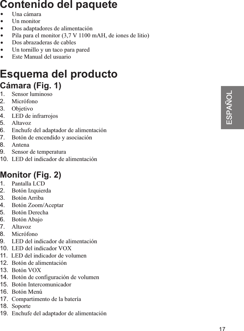 17ESPAÑOLContenido del paquete    Una cámara        Un monitor        Dos adaptadores de alimentación        Pila para el monitor (3,7 V 1100 mAH, de iones de litio)                        Este Manual del usuarioEsquema del productoCámara (Fig. 1)1.    Sensor luminoso2.    Micrófono3.    Objetivo4.    LED de infrarrojos5.    Altavoz6.    Enchufe del adaptador de alimentación7.    Botón de encendido y asociación8.    Antena9.    Sensor de temperatura10.  LED del indicador de alimentaciónMonitor (Fig. 2)1.    Pantalla LCD2.    Botón Izquierda3.    Botón Arriba4.    Botón Zoom/Aceptar5.    Botón Derecha6.    Botón Abajo7.    Altavoz8.    Micrófono9.    LED del indicador de alimentación10.  LED del indicador VOX11.  LED del indicador de volumen12.  Botón de alimentación13.  Botón VOX14.  Botón de configuración de volumen15.  Botón Intercomunicador16.  Botón Menú17.  Compartimento de la batería18.  Soporte19.  Enchufe del adaptador de alimentaciónDos abrazaderas de cablesUn tornillo y un taco para pared