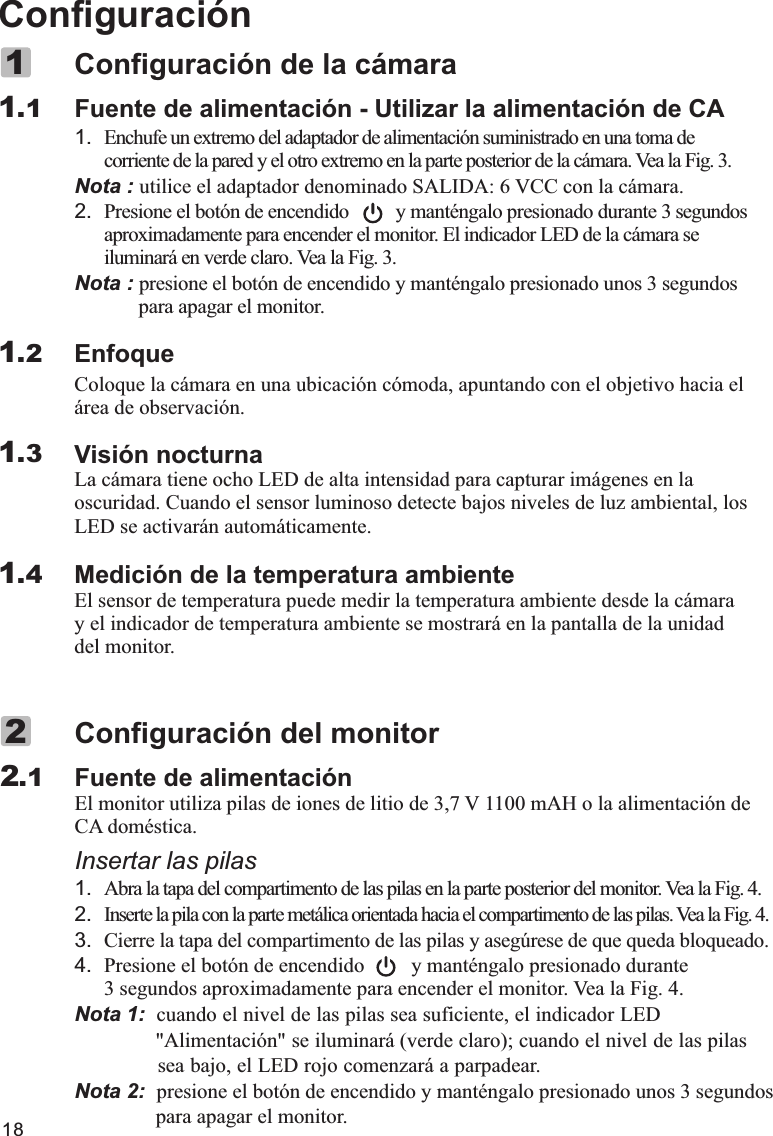 18ConfiguraciónFuente de alimentación - Utilizar la alimentación de CA1. Enchufe un extremo del adaptador de alimentación suministrado en una toma de corriente de la pared y el otro extremo en la parte posterior de la cámara. Vea la Fig. 3.Nota : utilice el adaptador denominado SALIDA: 6 VCC con la cámara.2. Presione el botón de encendido         y manténgalo presionado durante 3 segundos aproximadamente para encender el monitor. El indicador LED de la cámara se iluminará en verde claro. Vea la Fig. 3.Nota : presione el botón de encendido y manténgalo presionado unos 3 segundos         para apagar el monitor.EnfoqueColoque la cámara en una ubicación cómoda, apuntando con el objetivo hacia el área de observación.Visión nocturnaLa cámara tiene ocho LED de alta intensidad para capturar imágenes en la oscuridad. Cuando el sensor luminoso detecte bajos niveles de luz ambiental, los LED se activarán automáticamente.Medición de la temperatura ambienteEl sensor de temperatura puede medir la temperatura ambiente desde la cámara y el indicador de temperatura ambiente se mostrará en la pantalla de la unidad del monitor.Configuración de la cámara11.11.21.31.4Fuente de alimentaciónCA doméstica.Insertar las pilas1. Abra la tapa del compartimento de las pilas en la parte posterior del monitor. Vea la Fig. 4.2. Inserte la pila con la parte metálica orientada hacia el compartimento de las pilas. Vea la Fig. 4.3. Cierre la tapa del compartimento de las pilas y asegúrese de que queda bloqueado.4. Presione el botón de encendido         y manténgalo presionado durante 3 segundos aproximadamente para encender el monitor. Vea la Fig. 4.Nota 1:   ,&quot; ó &quot; á ( );, á .Nota 2:  presione el botón de encendido y manténgalo presionado unos 3 segundos                 para apagar el monitor.Configuración del monitorEl monitor utiliza pilas de iones de litio de 3,7 V 1100 mAH o la alimentación de cuando el nivel de las pilas sea suficiente  el indicador LED               Alimentaci n  se iluminar verde claro  cuando el nivel de las pilas                 sea bajo  el LED rojo comenzar  a parpadear2.12