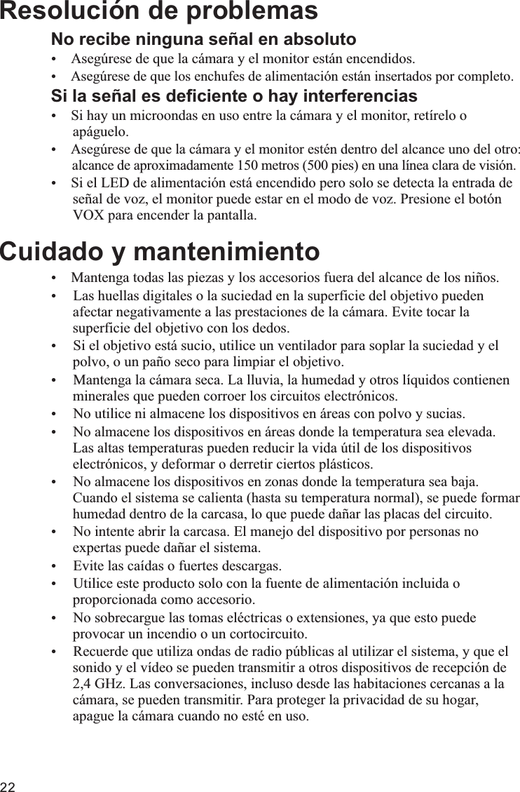 22No recibe ninguna señal en absolutoŸŸSi la señal es deficiente o hay interferenciasŸSi hay un microondas en uso entre la cámara y el monitor, retírelo o      apáguelo.Ÿ      alcance de aproximadamente 150 metros (500 pies) en una línea clara de visión.ŸSi el LED de alimentación está encendido pero solo se detecta la entrada de      señal de voz, el monitor puede estar en el modo de voz. Presione el botón      VOX para encender la pantalla.Cuidado y mantenimientoŸMantenga todas las piezas y los accesorios fuera del alcance de los niños.Ÿ Las huellas digitales o la suciedad en la superficie del objetivo pueden      afectar negativamente a las prestaciones de la cámara. Evite tocar la      superficie del objetivo con los dedos.Ÿ Si el objetivo está sucio, utilice un ventilador para soplar la suciedad y el      polvo, o un paño seco para limpiar el objetivo.Ÿ Mantenga la cámara seca. La lluvia, la humedad y otros líquidos contienen      minerales que pueden corroer los circuitos electrónicos.Ÿ No utilice ni almacene los dispositivos en áreas con polvo y sucias.Ÿ No almacene los dispositivos en áreas donde la temperatura sea elevada.       Las altas temperaturas pueden reducir la vida útil de los dispositivos      electrónicos, y deformar o derretir ciertos plásticos.Ÿ No almacene los dispositivos en zonas donde la temperatura sea baja.       Cuando el sistema se calienta (hasta su temperatura normal), se puede formar      humedad dentro de la carcasa, lo que puede dañar las placas del circuito. Ÿ No intente abrir la carcasa. El manejo del dispositivo por personas no      expertas puede dañar el sistema.Ÿ Evite las caídas o fuertes descargas.Ÿ Utilice este producto solo con la fuente de alimentación incluida o      proporcionada como accesorio.Ÿ No sobrecargue las tomas eléctricas o extensiones, ya que esto puede      provocar un incendio o un cortocircuito.Ÿ Recuerde que utiliza ondas de radio públicas al utilizar el sistema, y que el      sonido y el vídeo se pueden transmitir a otros dispositivos de recepción de      2,4 GHz. Las conversaciones, incluso desde las habitaciones cercanas a la      cámara, se pueden transmitir. Para proteger la privacidad de su hogar,      apague la cámara cuando no esté en uso. Resolución de problemasAsegúrese de que la cámara y el monitor están encendidos.Asegúrese de que los enchufes de alimentación están insertados por completo.Asegúrese de que la cámara y el monitor estén dentro del alcance uno del otro: