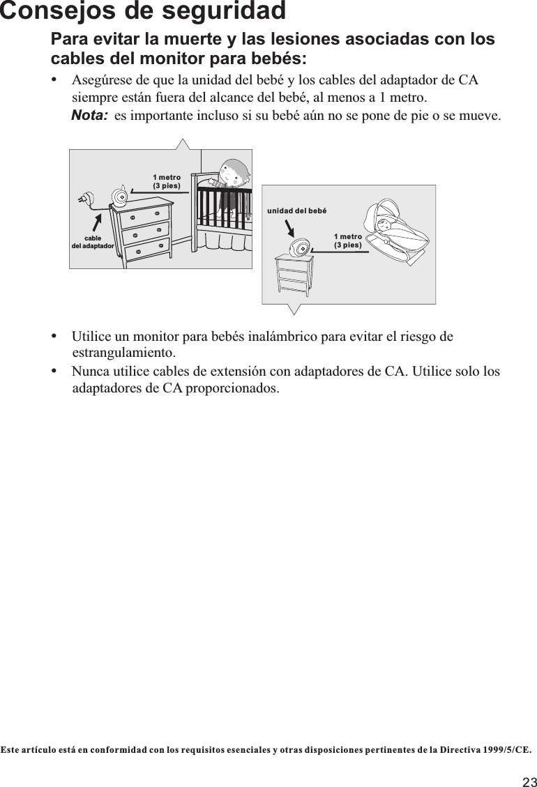 23Este artículo está en conformidad con los requisitos esenciales y otras disposiciones pertinentes de la Directiva 1999/5/CE.Consejos de seguridadPara evitar la muerte y las lesiones asociadas con los cables del monitor para bebés:ŸAsegúrese de que la unidad del bebé y los cables del adaptador de CA        siempre están fuera del alcance del bebé, al menos a 1 metro.     Nota: es importante incluso si su bebé aún no se pone de pie o se mueve.ŸUtilice un monitor para bebés inalámbrico para evitar el riesgo de      estrangulamiento.ŸNunca utilice cables de extensión con adaptadores de CA. Utilice solo los      adaptadores de CA proporcionados.1 metro (3 pies)cable del adaptador unidad del bebé1 metro (3 pies)