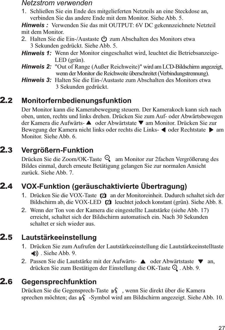 271.verbinden Sie das andere Ende mit dem Monitor. Siehe Abb. 5.Hinweis :  Verwenden Sie das mit OUTPUT: 6V DC gekennzeichnete Netzteil mit dem Monitor.2. Halten Sie die Ein-/Austaste       zum Abschalten des Monitors etwa  3 Sekunden gedrückt. Siehe Abb. 5.Hinweis 1:  Hinweis 2:  &quot;Out of Range (Außer Reichweite)&quot; wird am LCD-Bildschirm angezeigt,                        wenn der Monitor die Reichweite überschreitet (Verbindungstrennung).Hinweis 3:  Halten Sie die Ein-/Austaste zum Abschalten des Monitors etwa                        3 Sekunden gedrückt.MonitorfernbedienungsfunktionDer Monitor kann die Kamerabewegung steuern. Der Kamerakoch kann sich nach oben, unten, rechts und links drehen. Drücken Sie zum Auf- oder Abwärtsbewegen der Kamera die Aufwärts-       oder Abwärtstate      am Monitor. Drücken Sie zur Bewegung der Kamera nicht links oder rechts die Links-      oder Rechtstate       am Monitor. Siehe Abb. 6.Vergrößern-FunktionDrücken Sie die Zoom/OK-Taste         am Monitor zur 2fachen Vergrößerung des Bildes einmal, durch erneute Betätigung gelangen Sie zur normalen Ansicht zurück. Siehe Abb. 7.VOX-Funktion (geräuschaktivierte Übertragung)1. Drücken Sie die VOX-Taste         an der Monitoreinheit. Dadurch schaltet sich der Bildschirm ab, die VOX-LED         leuchtet jedoch konstant (grün). Siehe Abb. 8.2. Wenn der Ton von der Kamera die eingestellte Lautstärke (siehe Abb. 17) erreicht, schaltet sich der Bildschirm automatisch ein. Nach 30 Sekunden schaltet er sich wieder aus.Lautstärkeeinstellung1. Drücken Sie zum Aufrufen der Lautstärkeeinstellung die Lautstärkeeinstelltaste                . Siehe Abb. 9.2. Passen Sie die Lautstärke mit der Aufwärts-         oder Abwärtstaste         an, drücken Sie zum Bestätigen der Einstellung die OK-Taste      . Abb. 9.GegensprechfunktionDrücken Sie die Gegensprech-Taste         , wenn Sie direkt über die Kamera sprechen möchten; das        -Symbol wird am Bildschirm angezeigt. Siehe Abb. 10.Netzstrom verwendenSchließen Sie ein Ende des mitgelieferten Netzteils an eine Steckdose an, Wenn der Monitor eingeschaltet wird, leuchtet die Betriebsanzeige-                      LED (grün).2.22.32.42.52.6