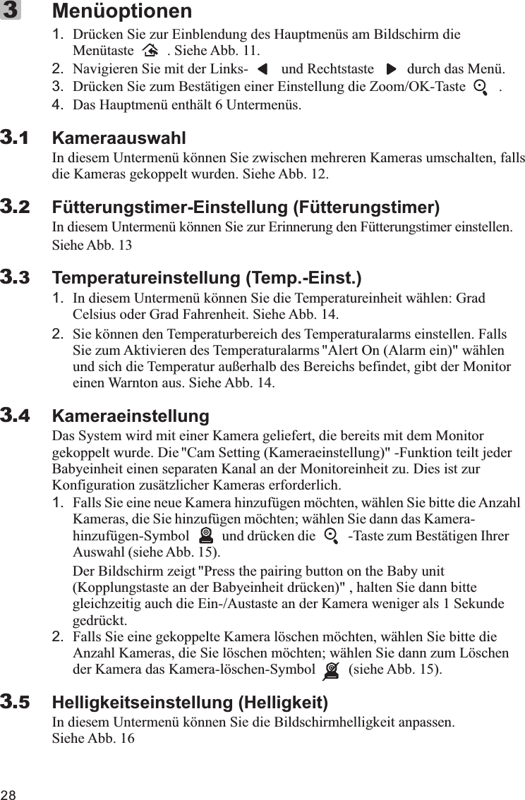 281. Drücken Sie zur Einblendung des Hauptmenüs am Bildschirm die Menütaste         . Siehe Abb. 11.2. Navigieren Sie mit der Links-         und Rechtstaste         durch das Menü.3. Drücken Sie zum Bestätigen einer Einstellung die Zoom/OK-Taste         .4. Das Hauptmenü enthält 6 Untermenüs.KameraauswahlIn diesem Untermenü können Sie zwischen mehreren Kameras umschalten, falls die Kameras gekoppelt wurden. Siehe Abb. 12.Fütterungstimer-Einstellung (Fütterungstimer)In diesem Untermenü können Sie zur Erinnerung den Fütterungstimer einstellen. Siehe Abb. 13Temperatureinstellung (Temp.-Einst.)1. In diesem Untermenü können Sie die Temperatureinheit wählen: Grad Celsius oder Grad Fahrenheit. Siehe Abb. 14.2. Sie können den Temperaturbereich des Temperaturalarms einstellen. Falls Sie zum Aktivieren des Temperaturalarms &quot;Alert On (Alarm ein)&quot; wählen und sich die Temperatur außerhalb des Bereichs befindet, gibt der Monitor einen Warnton aus. Siehe Abb. 14.KameraeinstellungDas System wird mit einer Kamera geliefert, die bereits mit dem Monitor gekoppelt wurde. Die &quot;Cam Setting (Kameraeinstellung)&quot; -Funktion teilt jeder Babyeinheit einen separaten Kanal an der Monitoreinheit zu. Dies ist zur Konfiguration zusätzlicher Kameras erforderlich.1. Falls Sie eine neue Kamera hinzufügen möchten, wählen Sie bitte die Anzahl Kameras, die Sie hinzufügen möchten; wählen Sie dann das Kamera-hinzufügen-Symbol         und drücken die         -Taste zum Bestätigen Ihrer Auswahl (siehe Abb. 15).      Der Bildschirm zeigt &quot;Press the pairing button on the Baby unit        (Kopplungstaste an der Babyeinheit drücken)&quot; , halten Sie dann bitte        gleichzeitig auch die Ein-/Austaste an der Kamera weniger als 1 Sekunde       gedrückt.2. Falls Sie eine gekoppelte Kamera löschen möchten, wählen Sie bitte die Anzahl Kameras, die Sie löschen möchten; wählen Sie dann zum Löschen der Kamera das Kamera-löschen-Symbol         (siehe Abb. 15).Helligkeitseinstellung (Helligkeit)In diesem Untermenü können Sie die Bildschirmhelligkeit anpassen. Siehe Abb. 16Menüoptionen33.13.23.33.43.5