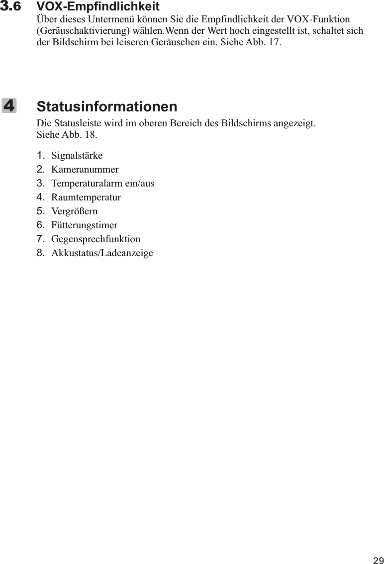 29VOX-EmpfindlichkeitÜber dieses Untermenü können Sie die Empfindlichkeit der VOX-Funktion (Geräuschaktivierung) wählen.Wenn der Wert hoch eingestellt ist, schaltet sich der Bildschirm bei leiseren Geräuschen ein. Siehe Abb. 17.3.6Die Statusleiste wird im oberen Bereich des Bildschirms angezeigt. Siehe Abb. 18.1.   Signalstärke2. Kameranummer3. Temperaturalarm ein/aus4. Raumtemperatur5. Vergrößern6. Fütterungstimer7. Gegensprechfunktion8. Akkustatus/LadeanzeigeStatusinformationen4