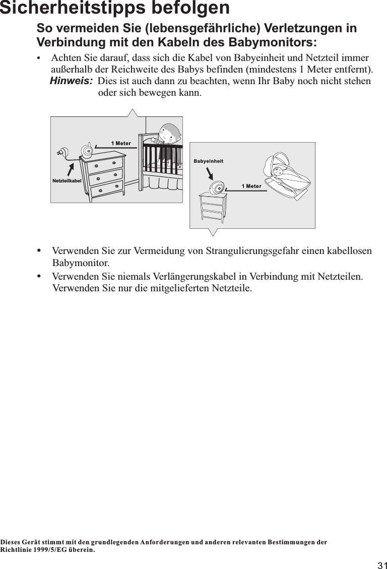 31Dieses Gerät stimmt mit den grundlegenden Anforderungen und anderen relevanten Bestimmungen der Richtlinie 1999/5/EG überein.Sicherheitstipps befolgenSo vermeiden Sie (lebensgefährliche) Verletzungen in Verbindung mit den Kabeln des Babymonitors:ŸAchten Sie darauf, dass sich die Kabel von Babyeinheit und Netzteil immer        außerhalb der Reichweite des Babys befinden (mindestens 1 Meter entfernt).     Hinweis: Dies ist auch dann zu beachten, wenn Ihr Baby noch nicht stehen                         oder sich bewegen kann.ŸVerwenden Sie zur Vermeidung von Strangulierungsgefahr einen kabellosen      Babymonitor.ŸVerwenden Sie niemals Verlängerungskabel in Verbindung mit Netzteilen.        Verwenden Sie nur die mitgelieferten Netzteile.1 MeterNetzteilkabelBabyeinheit1 Meter