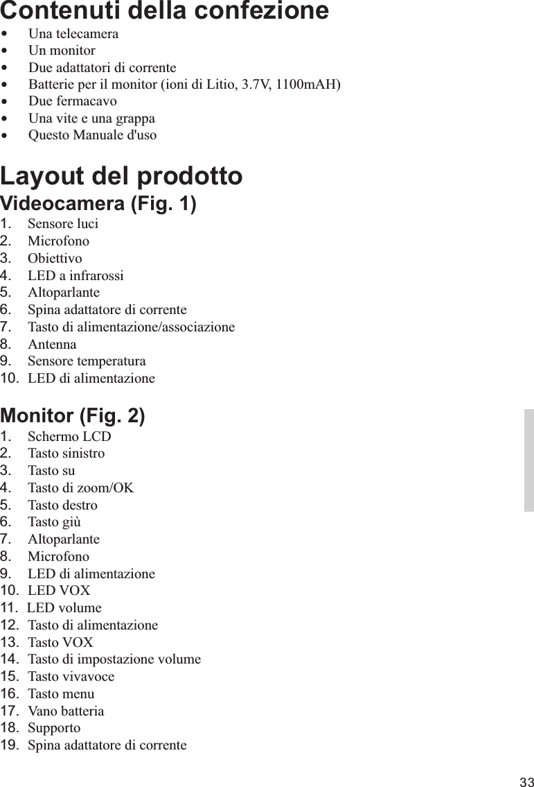 33Contenuti della confezione    Una telecamera        Un monitor        Due adattatori di corrente        Batterie per il monitor (ioni di Litio, 3.7V, 1100mAH)                            Questo Manuale d&apos;usoLayout del prodottoVideocamera (Fig. 1)1.    Sensore luci2.    Microfono3.    Obiettivo4.    LED a infrarossi5.    Altoparlante6.    Spina adattatore di corrente7.    Tasto di alimentazione/associazione8.    Antenna9.    Sensore temperatura10.  LED di alimentazioneMonitor (Fig. 2)1.    Schermo LCD2.    Tasto sinistro3.    Tasto su4.    Tasto di zoom/OK5.    Tasto destro6.    Tasto giù7.    Altoparlante8.    Microfono9.    LED di alimentazione10.  LED VOX11.  LED volume12.  Tasto di alimentazione13.  Tasto VOX14.  Tasto di impostazione volume15.  Tasto vivavoce16.  Tasto menu17.  Vano batteria18.  Supporto19.  Spina adattatore di correnteDue fermacavoUna vite e una grappaITALIANO