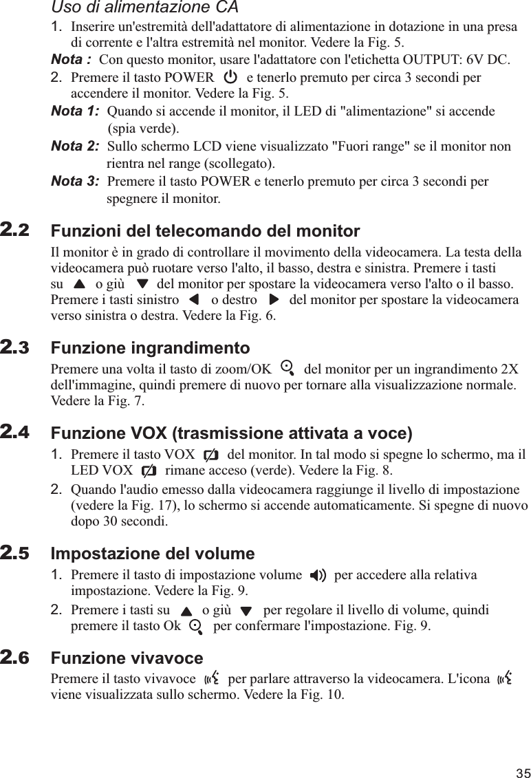 351.di corrente e l&apos;altra estremità nel monitor. Vedere la Fig. 5.Nota :  Con questo monitor, usare l&apos;adattatore con l&apos;etichetta OUTPUT: 6V DC.2. Premere il tasto POWER         e tenerlo premuto per circa 3 secondi per accendere il monitor. Vedere la Fig. 5.Nota 1:  Nota 2:  Sullo schermo LCD viene visualizzato &quot;Fuori range&quot; se il monitor non                rientra nel range (scollegato).Nota 3:  Premere il tasto POWER e tenerlo premuto per circa 3 secondi per                 spegnere il monitor.Funzioni del telecomando del monitor Il monitor è in grado di controllare il movimento della videocamera. La testa della videocamera può ruotare verso l&apos;alto, il basso, destra e sinistra. Premere i tasti su         o giù         del monitor per spostare la videocamera verso l&apos;alto o il basso. Premere i tasti sinistro         o destro         del monitor per spostare la videocamera verso sinistra o destra. Vedere la Fig. 6.Funzione ingrandimentoPremere una volta il tasto di zoom/OK         del monitor per un ingrandimento 2X dell&apos;immagine, quindi premere di nuovo per tornare alla visualizzazione normale. Vedere la Fig. 7.Funzione VOX (trasmissione attivata a voce)1. Premere il tasto VOX         del monitor. In tal modo si spegne lo schermo, ma il LED VOX         rimane acceso (verde). Vedere la Fig. 8.2. Quando l&apos;audio emesso dalla videocamera raggiunge il livello di impostazione (vedere la Fig. 17), lo schermo si accende automaticamente. Si spegne di nuovo dopo 30 secondi.Impostazione del volume1. Premere il tasto di impostazione volume         per accedere alla relativa impostazione. Vedere la Fig. 9.2. Premere i tasti su         o giù         per regolare il livello di volume, quindi premere il tasto Ok         per confermare l&apos;impostazione. Fig. 9.Funzione vivavocePremere il tasto vivavoce         per parlare attraverso la videocamera. L&apos;icona   viene visualizzata sullo schermo. Vedere la Fig. 10.Uso di alimentazione CAInserire un&apos;estremità dell&apos;adattatore di alimentazione in dotazione in una presa Quando si accende il monitor, il LED di &quot;alimentazione&quot; si accende                 (spia verde).2.22.32.42.52.6