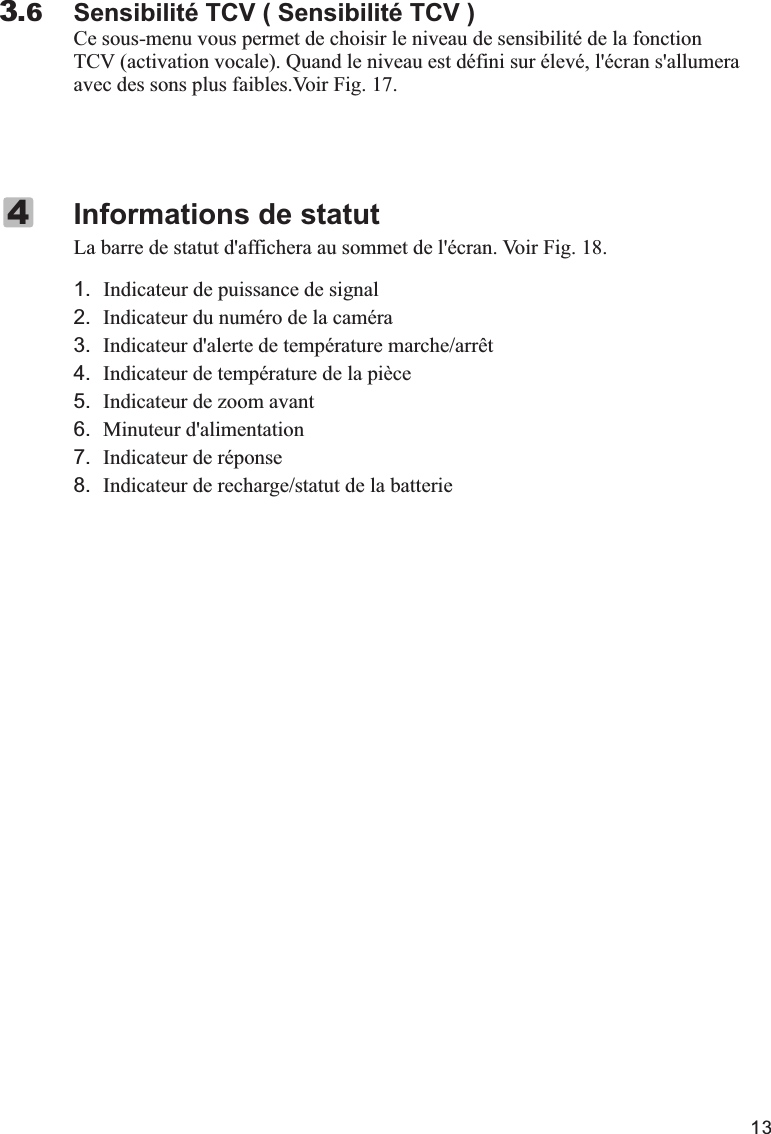 13Sensibilité TCV ( Sensibilité TCV )Ce sous-menu vous permet de choisir le niveau de sensibilité de la fonction TCV (activation vocale). Quand le niveau est défini sur élevé, l&apos;écran s&apos;allumera avec des sons plus faibles.Voir Fig. 17.3.6La barre de statut d&apos;affichera au sommet de l&apos;écran. Voir Fig. 18.1.   Indicateur de puissance de signal2. Indicateur du numéro de la caméra3. Indicateur d&apos;alerte de température marche/arrêt4. Indicateur de température de la pièce5. Indicateur de zoom avant6. Minuteur d&apos;alimentation7. Indicateur de réponse8. Indicateur de recharge/statut de la batterieInformations de statut4