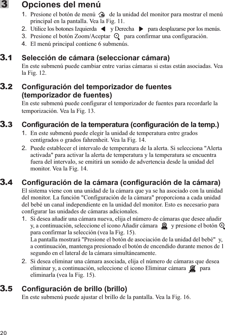 201. Presione el botón de menú         de la unidad del monitor para mostrar el menú principal en la pantalla. Vea la Fig. 11.2. Utilice los botones Izquierda         y Derecha         para desplazarse por los menús.3. Presione el botón Zoom/Aceptar         para confirmar una configuración.4. El menú principal contiene 6 submenús.Selección de cámara (seleccionar cámara)En este submenú puede cambiar entre varias cámaras si estas están asociadas. Vea la Fig. 12.Configuración del temporizador de fuentes(temporizador de fuentes)En este submenú puede configurar el temporizador de fuentes para recordarle latemporización. Vea la Fig. 13.Configuración de la temperatura (configuración de la temp.)1. En este submenú puede elegir la unidad de temperatura entre grados centígrados o grados fahrenheit. Vea la Fig. 14.2. Puede establecer el intervalo de temperatura de la alerta. Si selecciona &quot;Alerta activada&quot; para activar la alerta de temperatura y la temperatura se encuentra fuera del intervalo, se emitirá un sonido de advertencia desde la unidad del monitor. Vea la Fig. 14.Configuración de la cámara (configuración de la cámara)El sistema viene con una unidad de la cámara que ya se ha asociado con la unidad del monitor. La función &quot;Configuración de la cámara&quot; proporciona a cada unidad del bebé un canal independiente en la unidad del monitor. Esto es necesario para configurar las unidades de cámaras adicionales.1. Si desea añadir una cámara nueva, elija el número de cámaras que desee añadir y, a continuación, seleccione el icono Añadir cámara         y presione el botón         para confirmar la selección (vea la Fig. 15).La pantalla mostrará &quot;Presione el botón de asociación de la unidad del bebé&quot;  y, a continuación, mantenga presionado el botón de encendido durante menos de 1 segundo en el lateral de la cámara simultáneamente.2. Si desea eliminar una cámara asociada, elija el número de cámaras que desea eliminar y, a continuación, seleccione el icono Eliminar cámara         para eliminarla (vea la Fig. 15).Configuración de brillo (brillo)En este submenú puede ajustar el brillo de la pantalla. Vea la Fig. 16.Opciones del menú33.13.23.33.43.5