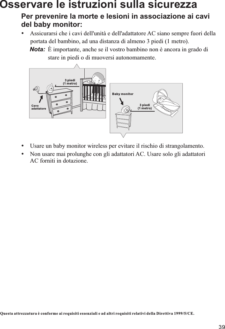 Questa attrezzatura è conforme ai requisiti essenziali e ad altri requisiti relativi della Direttiva 1999/5/CE.Osservare le istruzioni sulla sicurezzaPer prevenire la morte e lesioni in associazione ai cavi del baby monitor:ŸAssicurarsi che i cavi dell&apos;unità e dell&apos;adattatore AC siano sempre fuori della      portata del bambino, ad una distanza di almeno 3 piedi (1 metro).     Nota: È importante, anche se il vostro bambino non è ancora in grado di                   stare in piedi o di muoversi autonomamente.ŸUsare un baby monitor wireless per evitare il rischio di strangolamento.ŸNon usare mai prolunghe con gli adattatori AC. Usare solo gli adattatori       AC forniti in dotazione.3 piedi (1 metro)Cavo adattatoreBaby monitor3 piedi (1 metro)39