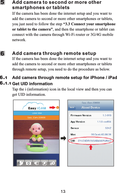 If the camera has been done the internet setup and you want to add the camera to second or more other smartphones or tablets, you just need to follow the step “3.3 Connect your smartphone or tablet to the camera”, and then the smartphone or tablet can connect with the camera through Wi-Fi router or 3G/4G mobile network.     Add camera to second or more other        smartphones or tablets5If the camera has been done the internet setup and you want to add the camera to second or more other smartphones or tablets through remote setup, you need to do the procedure as below.     Add camera through remote setup6                        Add camera through remote setup for iPhone / iPad                         6.16.1.1                        Get UID information                         Tap the i (information) icon in the local view and then you can get UID information.13