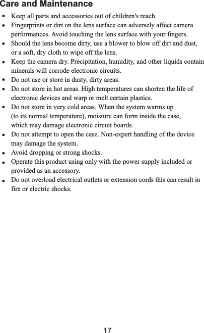        Keep all parts and accessories out of children&apos;s reach.                            Fingerprints or dirt on the lens surface can adversely affect camera performances. Avoid touching the lens surface with your fingers.              Should the lens become dirty, use a blower to blow off dirt        or a soft, dry cloth to wipe off the lens.              Keep the camera dry. Precipitation, humidity, and other liquids        minerals will corrode electronic circuits.              Do not use or store in dusty, dirty areas.              Do not store in hot areas. High temperatures can shorten the life        electronic devices and warp or melt certain plastics.              Do not store in very cold areas. When the system warms up        (to its normal temperature), moisture can form inside the case,               which may damage electronic circuit boards.               Do not attempt to open the case. Non-expert handling of the                may damage the system.              Avoid dropping or strong shocks.              Operate this product using only with the power supply included        provided as an accessory.       Do not overload electrical outlets or extension cords this can        fire or electric shocks.                     and dust, containof device or result in Care and Maintenance17