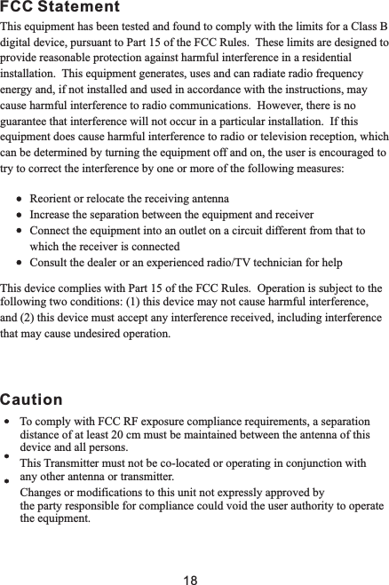 CautionFCC StatementThis equipment has been tested and found to comply with the limits for a Class B digital device, pursuant to Part 15 of the FCC Rules.  These limits are designed to provide reasonable protection against harmful interference in a residential installation.  This equipment generates, uses and can radiate radio frequency energy and, if not installed and used in accordance with the instructions, may cause harmful interference to radio communications.  However, there is no guarantee that interference will not occur in a particular installation.  If this equipment does cause harmful interference to radio or television reception, which can be determined by turning the equipment off and on, the user is encouraged to try to correct the interference by one or more of the following measures:          Reorient or relocate the receiving antenna          Increase the separation between the equipment and receiver          Connect the equipment into an outlet on a circuit different from that to           which the receiver is connected          Consult the dealer or an experienced radio/TV technician for helpThis device complies with Part 15 of the FCC Rules.  Operation is subject to thefollowing two conditions: (1) this device may not cause harmful interference,and (2) this device must accept any interference received, including interferencethat may cause undesired operation.       To comply with FCC RF exposure compliance requirements, a separation              distance of at least 20 cm must be maintained between the antenna of this        device and all persons.              This Transmitter must not be co-located or operating in conjunction with       any other antenna or transmitter.       Changes or modifications to this unit not expressly approved by        the party responsible for compliance could void the user authority to operate                              the equipment. 18
