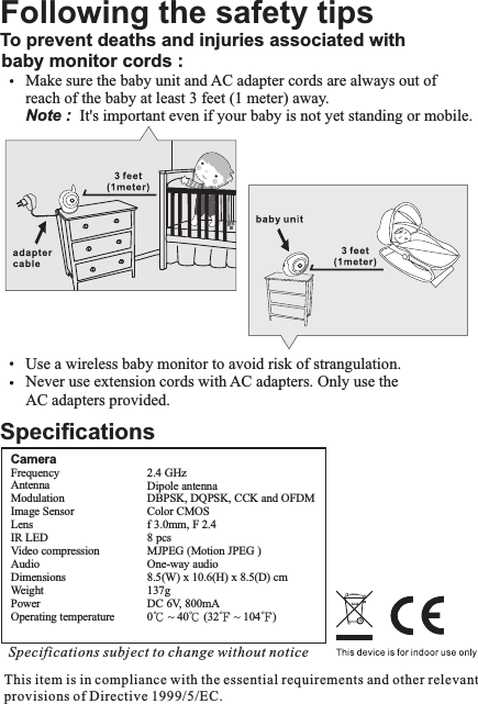 Specifications subject to change without noticeCameraFrequency                        Antenna                            Modulation                      Image Sensor          Lens                                 IR LED                               Video compressionAudioDimensions              Weight                             Power                                 Operating temperature         2.4 GHzDipole antennaDBPSK, DQPSK, CCK and OFDMColor CMOSf 3.0mm, F 2.48 pcsMJPEG (Motion JPEG )One-way audio8.5(W) x 10.6(H) x 8.5(D) cm 137gDC 6V, 800mA0℃ ~ 40℃ (32℉ ~ 104℉)This item is in compliance with the essential requirements and other relevant provisions of Directive 1999/5/EC.SpecificationsFollowing the safety tipsTo prevent deaths and injuries associated with  baby monitor cords :     Make sure the baby unit and AC adapter cords are always out of     reach of the baby at least 3 feet (1 meter) away.      Note :  It&apos;s important even if your baby is not yet standing or mobile.     Use a wireless baby monitor to avoid risk of strangulation.     Never use extension cords with AC adapters. Only use the     AC adapters provided.