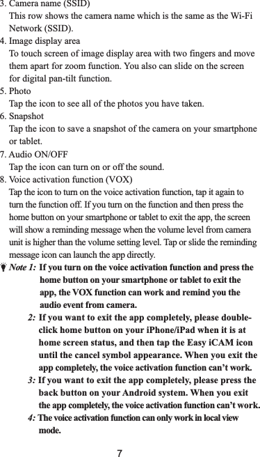 73. Camera name (SSID)    This row shows the camera name which is the same as the Wi-Fi    Network (SSID).4. Image display area    To touch screen of image display area with two fingers and move    them apart for zoom function. You also can slide on the screen     for digital pan-tilt function.5. Photo    Tap the icon to see all of the photos you have taken.6. Snapshot    Tap the icon to save a snapshot of the camera on your smartphone    or tablet.7. Audio ON/OFF    Tap the icon can turn on or off the sound.8. Voice activation function (VOX)    Tap the icon to turn on the voice activation function, tap it again to     turn the function off. If you turn on the function and then press the     home button on your smartphone or tablet to exit the app, the screen     will show a reminding message when the volume level from camera     unit is higher than the volume setting level. Tap or slide the reminding    message icon can launch the app directly.    Note 1:  If you turn on the voice activation function and press the                 home button on your smartphone or tablet to exit the                      app, the VOX function can work and remind you the                                   audio event from camera.             2 If you want to exit the app completely, please double-click home button on your iPhone/iPad when it is athome screen statusWhen you exit theapp completely, the voice activation function can’t work.3: If you want to exit the app completely, please press theback button on your Android system. When you exitthe app completely, the voice activation function can’t 4: The voice activation function can only work in local view mode.:                                       , and then tap the Easy iCAM icon                                    until the cancel symbol appearance.                                                                    work.                              