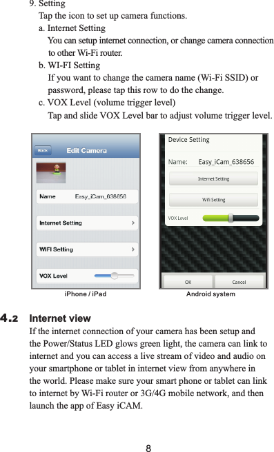 9. Setting    Tap the icon to set up camera functions.    a. Internet Setting        You can setup internet connection, or change camera connection         to other Wi-Fi router.    b. WI-FI Setting        If you want to change the camera name (Wi-Fi SSID) or        password, please tap this row to do the change.    c. VOX Level (volume trigger level)        Tap and slide VOX Level bar to adjust volume trigger level. iPhone / iPad  Android system                        Internet view                         If the internet connection of your camera has been setup and the Power/Status LED glows green light, the camera can link to internet and you can access a live stream of video and audio on your smartphone or tablet in internet view from anywhere in the world. Please make sure your smart phone or tablet can link to internet by Wi-Fi router or 3G/4G mobile network, and then launch the app of Easy iCAM.4.28