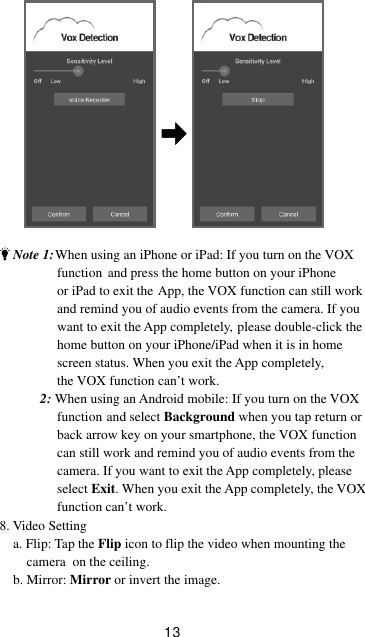 13    Note 1: When using an iPhone or iPad: If you turn on the VOX                  function   and press the home button on your iPhone                  or iPad to exit the  App, the VOX function can still work                                   and remind you of audio events from the camera. If you                                   want to exit the App completely,  please double-click the                  home button on your iPhone/iPad when it is in home                 screen status. When you exit the App completely,                  the VOX function can’t work.            2: When using an Android mobile: If you turn on the VOX                  function  and select Background when you tap return or                  back arrow key on your smartphone, the VOX function                   can still work and remind you of audio events from the                  camera. If you want to exit the App completely, please                  select Exit. When you exit the App completely, the VOX                  function can’t work.8. Video Setting    a. Flip: Tap the Flip icon to flip the video when mounting the         camera  on the ceiling.      b. Mirror: Mirror or invert the image.  