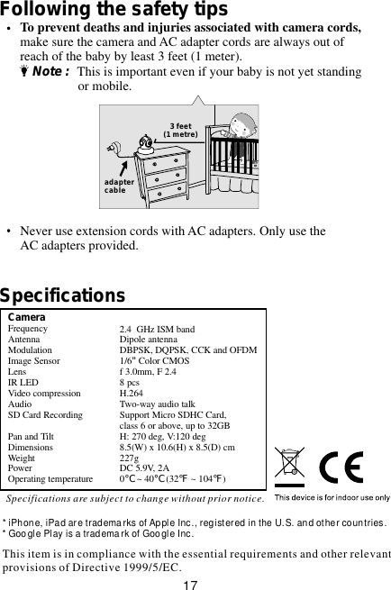 This item is in compliance with the essential requirements and other relevant provisions of Directive 1999/5/EC.* iPhone, iPad are tradema rks of Apple Inc., registered in the U.S. and other countries.* Goo gle Play is a tradema rk of Goo gle Inc.Following the safety tips     To prevent deaths and injuries associated with camera cords,     make sure the camera and AC adapter cords are always out of     reach of the baby by least 3 feet (1 meter).         Note :  This is important even if your baby is not yet standing                        or mobile.     Never use extension cords with AC adapters. Only use the     AC adapters provided.3 feet(1 metre)adaptercableCameraFrequency                        Antenna                            Modulation                      Image Sensor          Lens                                 IR LED                               Video compressionAudioSD Card RecordingPan and TiltDimensions              Weight                             Power                                 Operating temperature          GHz ISM bandDipole antennaDBPSK, DQPSK, CCK and OFDM1/6&quot;Color CMOSf 3.0mm, F 2.48 pcsH.264Two-way audio talkSupport Micro SDHC Card, class 6 or above, up to 32GBH: 270 deg, V:120 deg8.5(W) x 10.6(H) x 8.5(D) cm 227gDC 5.9V, 2A0℃ ~ 40℃ (32℉ ~ 104℉)2.4 SpecificationsSpecifications are subject to change without prior notice.17