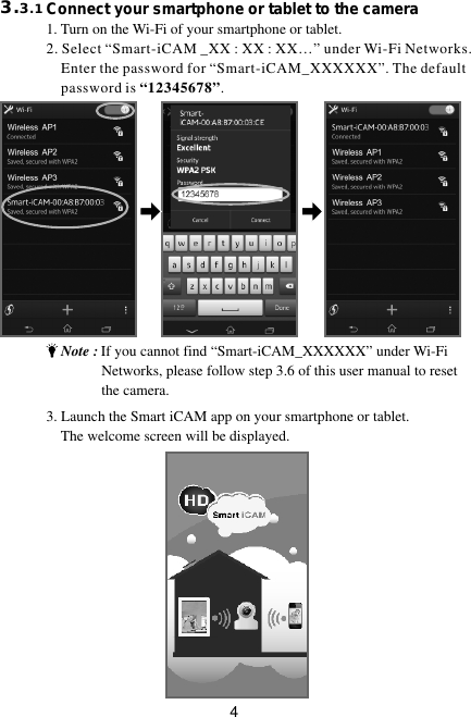 43.3.1                        Connect your smartphone or tablet to the camera                         1. Turn on the Wi-Fi of your smartphone or tablet. 2. Select “Smart-iCAM _XX : XX : XX…” under Wi-Fi Networks.     Enter the password for “Smart-iCAM_XXXXXX”. The default         password is “12345678”.3. Launch the Smart iCAM app on your smartphone or tablet.     The welcome screen will be displayed.    Note : If you cannot find “Smart-iCAM_XXXXXX” under Wi-Fi                   Networks, please follow step 3.6 of this user manual to reset                the camera.
