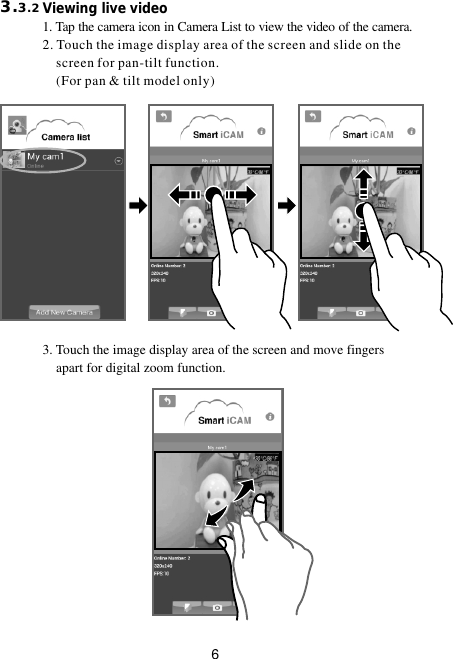 63.3.2                        Viewing live video                         1. Tap the camera icon in Camera List to view the video of the camera.2. Touch the image display area of the screen and slide on the     screen for pan-tilt function.    (For pan &amp; tilt model only)3. Touch the image display area of the screen and move fingers     apart for digital zoom function. 