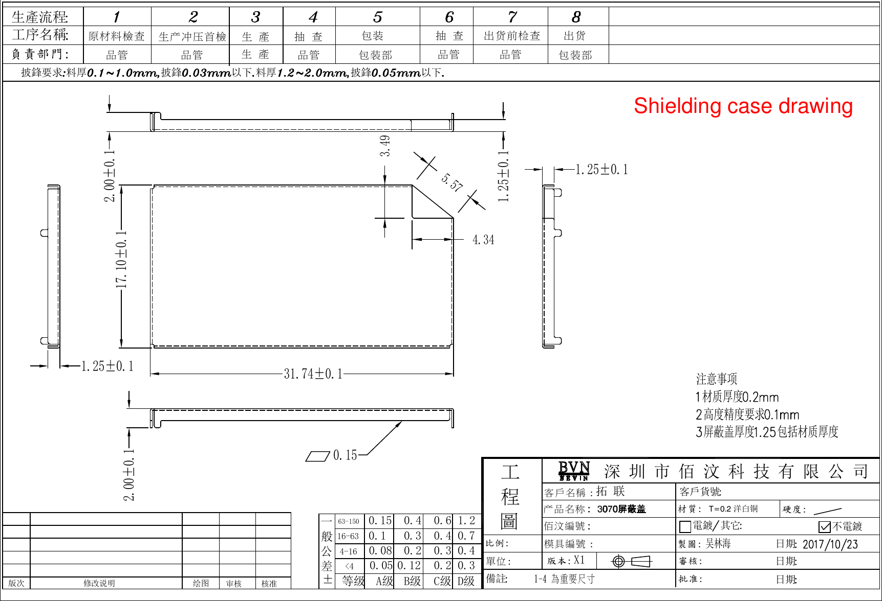注意事项材质厚度高度精度要求屏蔽盖厚度 包括材质厚度吴林海T=0.2 洋白铜拓 联X11-4 為重要尺寸深 圳 市 佰 汶 科 技 有 限 公 司硬度:披鋒要求 料厚 披鋒 以下 料厚 披鋒 以下備註生產流程工序名稱負責部門:製圖:日期批准:審核:日期日期客戶貨號产品名称 模具編號 :材質:客戶名稱 :電鍍 其它 不電鍍工程圖比例:單位:版本:佰汶編號 原材料檢查  生 產 生 產 抽 查生产冲压首檢品管 品管 品管包装包装部抽 查品管出货包装部出货前检查品管63-1500.050.080.150.10.40.316-630.24-160.12&lt;4±A级 B级等级一般公差0.60.40.30.21.20.70.40.3C级 D级版次 修改说明 绘图 审核 核准17.10±0.131.74±0.12.00±0.11.25±0.11.25±0.11.25±0.10.152.00±0.15.574.343.49Shielding case drawing