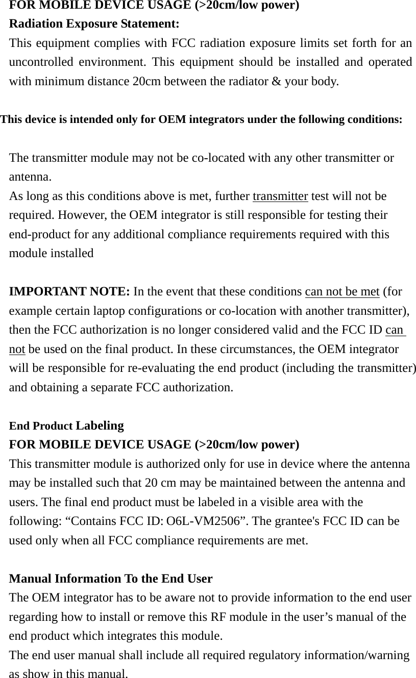  FOR MOBILE DEVICE USAGE (&gt;20cm/low power) Radiation Exposure Statement: This equipment complies with FCC radiation exposure limits set forth for an uncontrolled environment. This equipment should be installed and operated with minimum distance 20cm between the radiator &amp; your body.  This device is intended only for OEM integrators under the following conditions:  The transmitter module may not be co-located with any other transmitter or antenna. As long as this conditions above is met, further transmitter test will not be required. However, the OEM integrator is still responsible for testing their end-product for any additional compliance requirements required with this module installed  IMPORTANT NOTE: In the event that these conditions can not be met (for example certain laptop configurations or co-location with another transmitter), then the FCC authorization is no longer considered valid and the FCC ID can not be used on the final product. In these circumstances, the OEM integrator will be responsible for re-evaluating the end product (including the transmitter) and obtaining a separate FCC authorization.  End Product Labeling  FOR MOBILE DEVICE USAGE (&gt;20cm/low power) This transmitter module is authorized only for use in device where the antenna may be installed such that 20 cm may be maintained between the antenna and users. The final end product must be labeled in a visible area with the following: “Contains FCC ID:O6L-VM2506”. The grantee&apos;s FCC ID can be used only when all FCC compliance requirements are met.  Manual Information To the End User The OEM integrator has to be aware not to provide information to the end user regarding how to install or remove this RF module in the user’s manual of the end product which integrates this module. The end user manual shall include all required regulatory information/warning as show in this manual. 