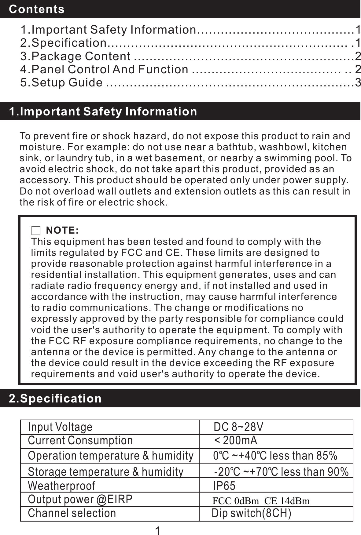 To prevent fire or shock hazard, do not expose this product to rain andmoisture. For example: do not use near a bathtub, washbowl, kitchensink, or laundry tub, in a wet basement, or nearby a swimming pool. Toavoid electric shock, do not take apart this product, provided as anaccessory. This product should be operated only under power supply.Do not overload wall outlets and extension outlets as this can result inthe risk of fire or electric shock.Contents1.Important Safety Information1.Important Safety Information........................................12.Specification............................................................. .13.Package Content ........................................................24.Panel Control Function ...................................... .. 25.Setup Guide ...............................................................3And12.SpecificationInput Voltage DC 8~28VCurrent Consumption &lt; 200mAOperation temperature &amp; humidity 0 40 less than 85%Storage temperature &amp; humidity -20 ~+70 less than 90%Weatherproof IP65Output power @EIRP 20 dBmChannel selection Dip switch(8CH)℃~+ ℃℃℃□NOTE:This equipment has been tested and found to comply with thelimits regulated by FCC and CE. These limits are designed toprovide reasonable protection against harmful interference in aresidential installation. This equipment generates, uses and canradiate radio frequency energy and, if not installed and used inaccordance with the instruction, may cause harmful interferenceto radio communications. The change or modifications noexpressly approved by the party responsible for compliance couldvoid the user&apos;s authority to operate the equipment. To comply withthe FCC RF exposure compliance requirements, no change to theantenna or the device is permitted. Any change to the antenna orthe device could result in the device exceeding the RF exposurerequirements and void user&apos;s authority to operate the device.FCC 0dBm  CE 14dBm