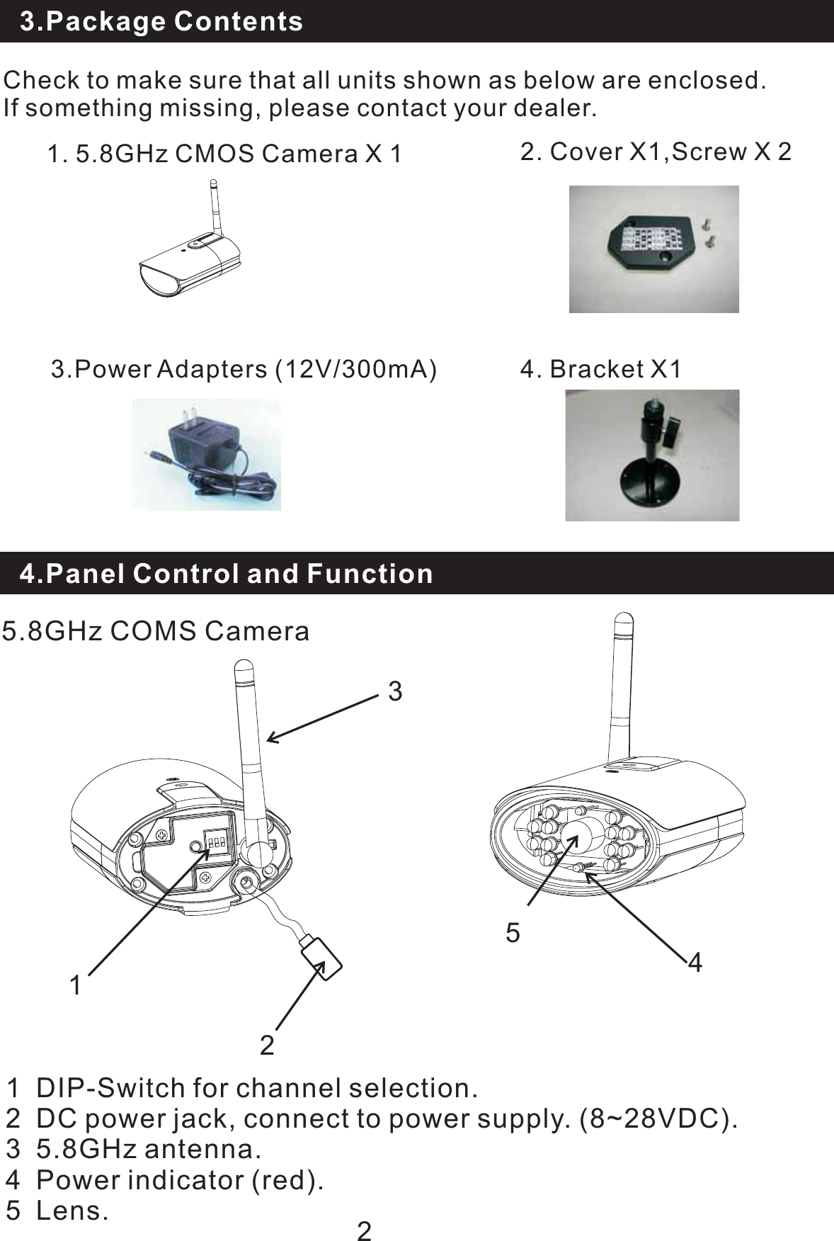 3.Package ContentsCheck to make sure that all units shown as below are enclosed.If something missing, please contact your dealer.4. Bracket X11.5.8GHzCMOSCameraX123.Power Adapters (12V/300mA)2. Cover X1,Screw X 22.Package Contents4.Panel Control and Function1 DIP-Switch for channel selection.DC power jack, connect to power supply. (8~28VDC).23 5.8GHz antenna.4 Power indicator (red).5 Lens.5.8GHz COMS Camera21354