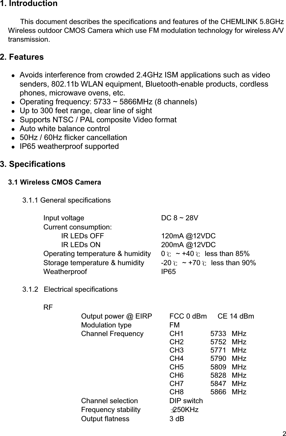 21. Introduction  This document describes the specifications and features of the CHEMLINK 5.8GHz Wireless outdoor CMOS Camera which use FM modulation technology for wireless A/Vtransmission.2. Features Avoids interference from crowded 2.4GHz ISM applications such as videosenders, 802.11b WLAN equipment, Bluetooth-enable products, cordlessphones, microwave ovens, etc. Operating frequency: 5733 ~ 5866MHz (8 channels) Up to 300 feet range, clear line of sight Supports NTSC / PAL composite Video format Auto white balance control 50Hz / 60Hz flicker cancellation IP65 weatherproof supported3. Specifications3.1 Wireless CMOS Camera3.1.1 General specificationsInput voltage DC 8 ~ 28VCurrent consumption:IR LEDs OFF 120mA @12VDC     IR LEDs ON 200mA @12VDCOperating temperature &amp; humidity 0℃ ~ +40℃  less than 85%Storage temperature &amp; humidity -20℃ ~ +70℃  less than 90%Weatherproof IP653.1.2 Electrical specificationsRFOutput power @ EIRP FCC 0 dBm      CE 14 dBmModulation type FMChannel Frequency CH1 5733 MHzCH2 5752 MHzCH3 5771 MHzCH4 5790 MHzCH5 5809 MHzCH6 5828 MHzCH7 5847 MHzCH8 5866 MHzChannel selection DIP switchFrequency stability ±250KHzOutput flatness 3 dB