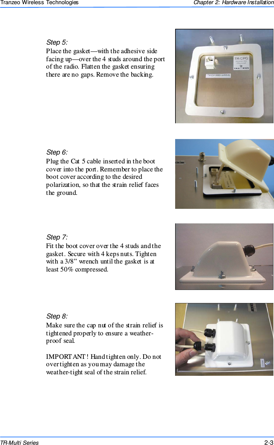  333 This document is intended for Public Distributio n                         19473 Fraser Way, Pitt Meadows, B.C. Canada V3Y  2V4 Chapter 2: Hardware Installation 2-3 TR-Multi Series Tranzeo Wireless Technologies  Step 7:  Fit the boot cover over the 4 studs and the gasket. Secure with 4 keps nuts. Tighten with a 3/8” wrench until the gasket is at least 50% compressed. Step 5: Place the gasket—with the adhesive side facing up—over the 4 studs around the port of the radio. Flatten the gasket ensuring there are no gaps. Remove the backing.  Step 8:  Make sure the cap nut of the strain relief is tightened properly to ensure a weather-proof seal.   IMPORT ANT! Hand tighten only. Do not over tighten as you may damage the weather-tight seal of the strain relief. Step 6:  Plug the Cat 5 cable inserted in the boot cover into the port. Remember to place the boot cover according to the desired polarization, so that the strain relief faces the ground. 