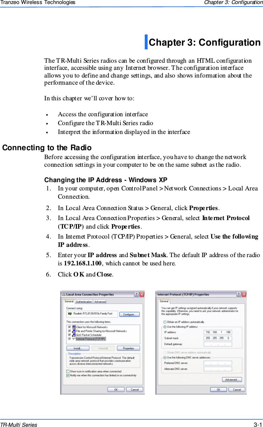  111 This document is intended for Public Distributio n                         19473 Fraser Way, Pitt Meadows, B.C. Canada V3Y  2V4 Chapter 3: Configuration 3-1 TR-Multi Series Tranzeo Wireless Technologies  The T R-Multi Series radios can be configured through an HTML configuration interface, accessible using any Internet browser. The configuration interface allows you to define and change settings, and also shows information about the performance of the device.   In this chapter we’ll cover how to:  •  Access the configuration interface •  Configure the T R-Multi Series radio •  Interpret the information displayed in the interface Connecting to the Radio Before accessing the configuration interface, you have to change the network connection settings in your computer to be on the same subnet as the radio.  Changing the IP Address - Windows XP 1.  In your computer, open Control Panel &gt; Network Connections &gt; Local Area Connection.  2.  In Local Area Connection Status &gt; General, click Properties.  3.  In Local Area Connection Properties &gt; General, select Inte rnet Protocol (TCP/IP) and click Prope rties.  4.  In Internet Protocol (T CP/IP) Properties &gt; General, select Use the following IP address. 5.  Enter your IP address and Subnet Mask. The default IP address of the radio is 192.168.1.100, which cannot be used here. 6.  Click O K and Close. Chapter 3: Configuration  