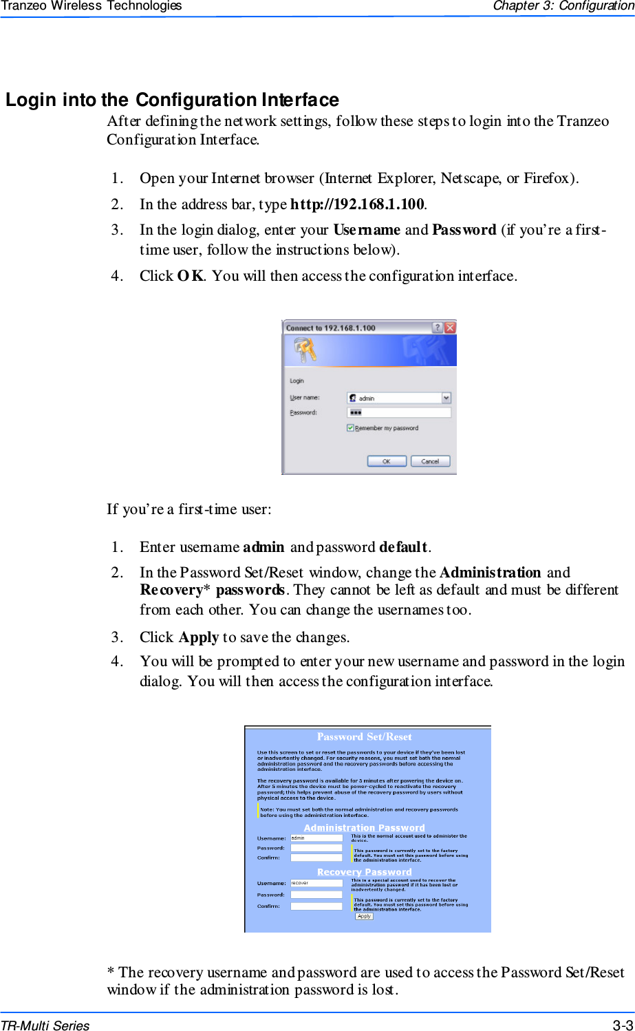  333 This document is intended for Public Distributio n                         19473 Fraser Way, Pitt Meadows, B.C. Canada V3Y  2V4 Chapter 3: Configuration 3-3 TR-Multi Series Tranzeo Wireless Technologies Login into the Configuration Interface After defining the network settings, follow these steps to login into the Tranzeo Configuration Interface.  1.  Open your Internet browser (Internet Explorer, Netscape, or Firefox). 2.  In the address bar, type http://192.168.1.100. 3.  In the login dialog, enter your Username and Password (if you’re a first-time user, follow the instructions below).  4.  Click O K. You will then access the configuration interface.  If you’re a first-time user:  1.  Enter username admin and password default.  2.  In the Password Set/Reset window, change the Administration and Recovery* passwords. They cannot be left as default and must be different from each other. You can change the usernames too. 3.  Click Apply to save the changes. 4.  You will be prompted to enter your new username and password in the login dialog. You will then access the configuration interface.  * The recovery username and password are used to access the Password Set/Reset window if the administration password is lost. 