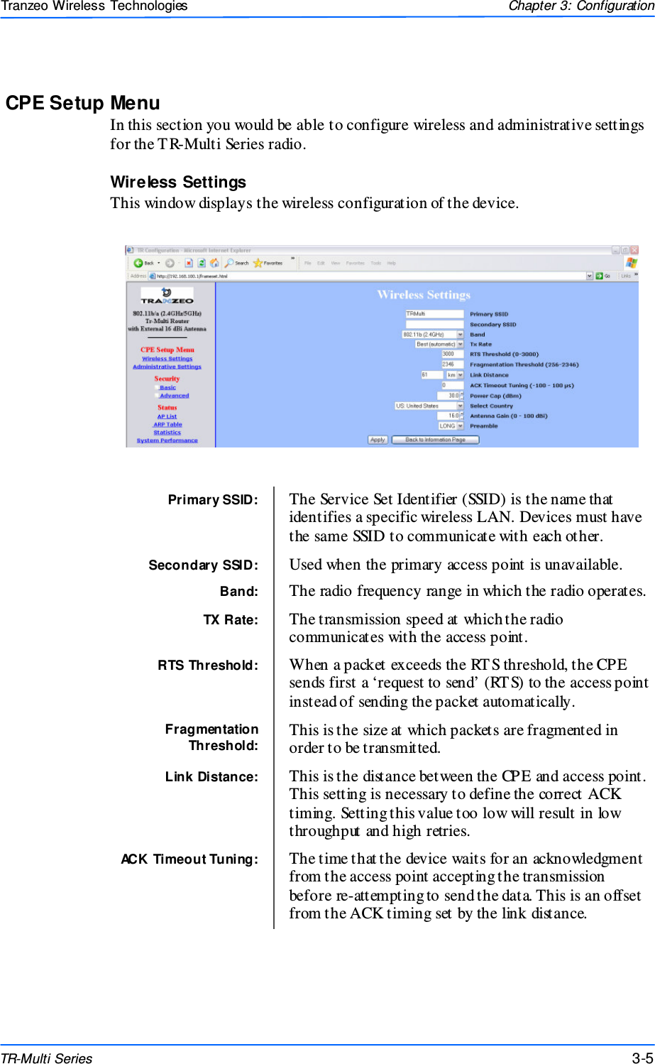  555 This document is intended for Public Distributio n                         19473 Fraser Way, Pitt Meadows, B.C. Canada V3Y  2V4 Chapter 3: Configuration 3-5 TR-Multi Series Tranzeo Wireless Technologies CPE Setup Menu In this section you would be able to configure wireless and administrative settings for the T R-Multi Series radio. Wireless Settings This window displays the wireless configuration of the device.                Primary SSID:  The Service Set Identifier (SSID) is the name that identifies a specific wireless LAN. Devices must have the same SSID to communicate with each other. Secondary SSID:  Used when the primary access point is unavailable. Band:  The radio frequency range in which the radio operates. TX Rate:  The transmission speed at which the radio communicates with the access point. RTS Threshold:  When a packet exceeds the RT S threshold, the CPE sends first a ‘request to send’ (RT S) to the access point instead of sending the packet automatically. Fragmentation Threshold: This is the size at which packets are fragmented in order to be transmitted. Link Distance:  This is the distance between the CPE and access point. This setting is necessary to define the correct ACK timing. Setting this value too low will result in low throughput and high retries. ACK Timeout Tuning:  The time that the device waits for an acknowledgment from the access point accepting the transmission before re-attempting to send the data. This is an offset from the ACK timing set by the link distance. 