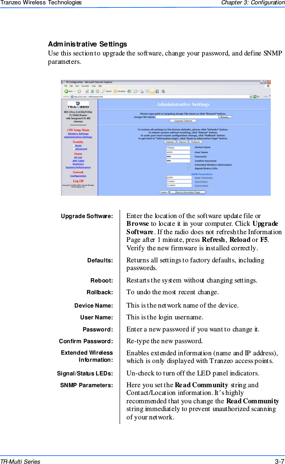  777 This document is intended for Public Distributio n                         19473 Fraser Way, Pitt Meadows, B.C. Canada V3Y  2V4 Chapter 3: Configuration 3-7 TR-Multi Series Tranzeo Wireless Technologies Administrative Settings Use this section to upgrade the software, change your password, and define SNMP parameters.   Upgrade Software:  Enter the location of the software update file or Browse to locate it in your computer. Click Upgrade Software. If the radio does not refresh the Information Page after 1 minute, press Refresh, Reload or F5. Verify the new firmware is installed correctly. Defaults:  Returns all settings to factory defaults, including passwords. Reboot:  Restarts the system without changing settings. Rollback:  To undo the most recent change. Device Name:  This is the network name of the device. User Name:  This is the login username. Password:  Enter a new password if you want to change it. Confirm Password:  Re-type the new password. Extended Wireless Information: Enables extended information (name and IP address), which is only displayed with T ranzeo access points. Signal/Status LEDs:  Un-check to turn off the LED panel indicators. SNMP Parameters:  Here you set the Re ad Community string and Contact/Location information. It’s highly recommended that you change the Read Community string immediately to prevent unauthorized scanning of your network.  