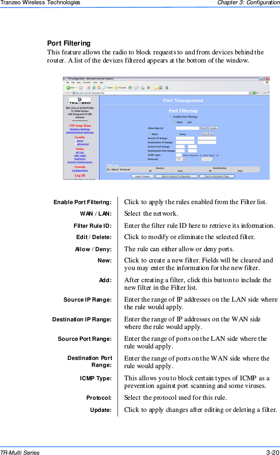  202020 This document is intended for Public Distributio n                         19473 Fraser Way, Pitt Meadows, B.C. Canada V3Y  2V4 Chapter 3: Configuration 3-20 TR-Multi Series Tranzeo Wireless Technologies Port Filtering This feature allows the radio to block requests to and from devices behind the router. A list of the devices filtered appears at the bottom of the window. Enable Port Filtering:  Click to apply the rules enabled from the Filter list.  WAN / LAN:  Select the network. Filter Rule ID:  Enter the filter rule ID here to retrieve its information.  Allow / Deny:  The rule can either allow or deny ports. Destination IP Range:  Enter the range of IP addresses on the WAN side where the rule would apply. Source Port Range:  Enter the range of ports on the LAN side where the rule would apply.  Destination Port Range: Enter the range of ports on the WAN side where the rule would apply. ICMP Type:  This allows you to block certain types of ICMP as a prevention against port scanning and some viruses.  Protocol:  Select the protocol used for this rule. Update:  Click to apply changes after editing or deleting a filter. Source IP Range:  Enter the range of IP addresses on the LAN side where the rule would apply.  New:  Click to create a new filter. Fields will be cleared and you may enter the information for the new filter. Add:  After creating a filter, click this button to include the new filter in the Filter list. Edit / Delete:  Click to modify or eliminate the selected filter. 