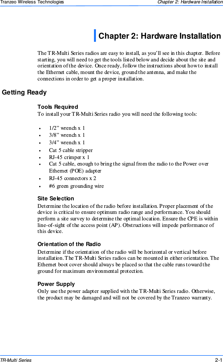  111 This document is intended for Public Distributio n                         19473 Fraser Way, Pitt Meadows, B.C. Canada V3Y  2V4 Chapter 2: Hardware Installation 2-1 TR-Multi Series Tranzeo Wireless Technologies  The T R-Multi Series radios are easy to install, as you’ll see in this chapter. Before starting, you will need to get the tools listed below and decide about the site and orientation of the device. Once ready, follow the instructions about how to install the Ethernet cable, mount the device, ground the antenna, and make the connections in order to get a proper installation. Getting Ready Tools Required To install your T R-Multi Series radio you will need the following tools:  •  1/2” wrench x 1 •  3/8” wrench x 1 •  3/4” wrench x 1 •  Cat 5 cable stripper •  RJ-45 crimper x 1 •  Cat 5 cable, enough to bring the signal from the radio to the Power over Ethernet (POE) adapter •  RJ-45 connectors x 2 •  #6 green grounding wire Site Selection Determine the location of the radio before installation. Proper placement of the device is critical to ensure optimum radio range and performance. You should perform a site survey to determine the optimal location. Ensure the CPE is within line-of-sight of the access point (AP). Obstructions will impede performance of this device. Orientation of the Radio Determine if the orientation of the radio will be horizontal or vertical before installation. The T R-Multi Series radios can be mounted in either orientation. The Ethernet boot cover should always be placed so that the cable runs toward the ground for maximum environmental protection. Power Supply Only use the power adapter supplied with the T R-Multi Series radio. Otherwise, the product may be damaged and will not be covered by the Tranzeo warranty. Chapter 2: Hardware Installation 