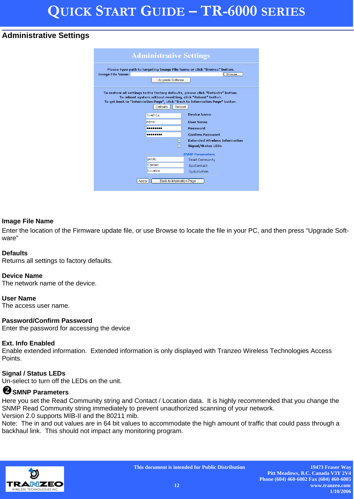      This document is intended for Public Distribution                                                  19473 Fraser Way Pitt Meadows, B.C. Canada V3Y 2V4 Phone (604) 460-6002 Fax (604) 460-6005    12                          www.tranzeo.com 1/10/2006 QUICK START GUIDE – TR-6000 SERIES                 Image File Name Enter the location of the Firmware update file, or use Browse to locate the file in your PC, and then press “Upgrade Soft-ware”  Defaults  Returns all settings to factory defaults.  Device Name The network name of the device.  User Name The access user name.  Password/Confirm Password Enter the password for accessing the device  Ext. Info Enabled Enable extended information.  Extended information is only displayed with Tranzeo Wireless Technologies Access Points.  Signal / Status LEDs Un-select to turn off the LEDs on the unit. SMNP Parameters Here you set the Read Community string and Contact / Location data.  It is highly recommended that you change the SNMP Read Community string immediately to prevent unauthorized scanning of your network. Version 2.0 supports MIB-II and the 80211 mib.   Note:  The in and out values are in 64 bit values to accommodate the high amount of traffic that could pass through a backhaul link.  This should not impact any monitoring program. Administrative Settings 