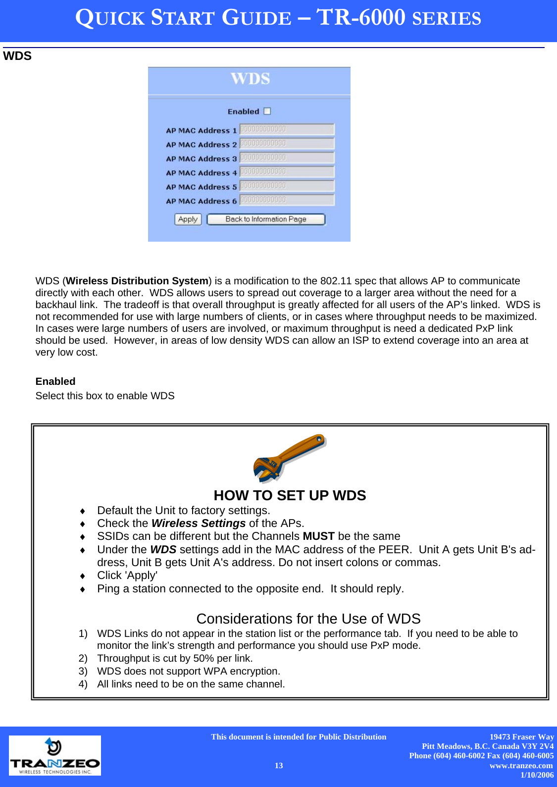      This document is intended for Public Distribution                                                  19473 Fraser Way Pitt Meadows, B.C. Canada V3Y 2V4 Phone (604) 460-6002 Fax (604) 460-6005    13                          www.tranzeo.com 1/10/2006 QUICK START GUIDE – TR-6000 SERIES WDS (Wireless Distribution System) is a modification to the 802.11 spec that allows AP to communicate directly with each other.  WDS allows users to spread out coverage to a larger area without the need for a backhaul link.  The tradeoff is that overall throughput is greatly affected for all users of the AP’s linked.  WDS is not recommended for use with large numbers of clients, or in cases where throughput needs to be maximized.  In cases were large numbers of users are involved, or maximum throughput is need a dedicated PxP link should be used.  However, in areas of low density WDS can allow an ISP to extend coverage into an area at very low cost.   Enabled Select this box to enable WDS   HOW TO SET UP WDS  ♦  Default the Unit to factory settings. ♦  Check the Wireless Settings of the APs.   ♦  SSIDs can be different but the Channels MUST be the same  ♦  Under the WDS settings add in the MAC address of the PEER.  Unit A gets Unit B&apos;s ad-dress, Unit B gets Unit A&apos;s address. Do not insert colons or commas.  ♦  Click &apos;Apply&apos; ♦  Ping a station connected to the opposite end.  It should reply.  Considerations for the Use of WDS 1)  WDS Links do not appear in the station list or the performance tab.  If you need to be able to monitor the link’s strength and performance you should use PxP mode. 2)  Throughput is cut by 50% per link.   3)  WDS does not support WPA encryption.   4)  All links need to be on the same channel. WDS 