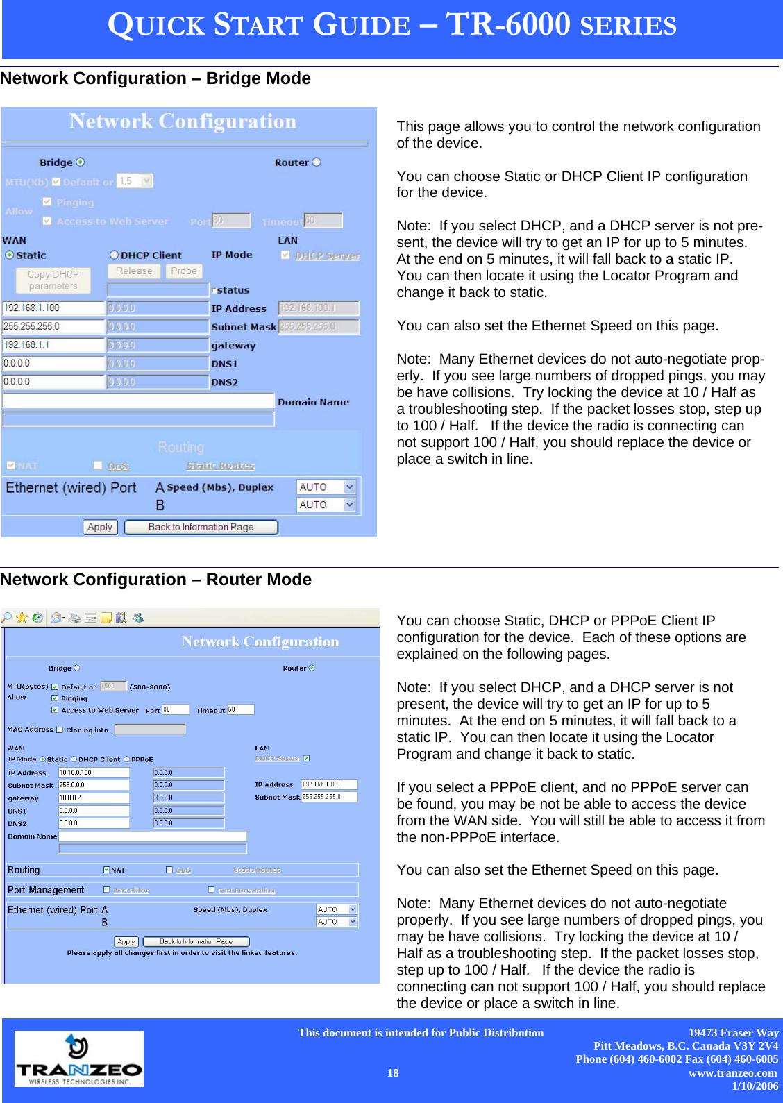      This document is intended for Public Distribution                                                  19473 Fraser Way Pitt Meadows, B.C. Canada V3Y 2V4 Phone (604) 460-6002 Fax (604) 460-6005    18                          www.tranzeo.com 1/10/2006 QUICK START GUIDE – TR-6000 SERIES             Network Configuration – Bridge Mode This page allows you to control the network configuration of the device.    You can choose Static or DHCP Client IP configuration for the device.  Note:  If you select DHCP, and a DHCP server is not pre-sent, the device will try to get an IP for up to 5 minutes.  At the end on 5 minutes, it will fall back to a static IP.  You can then locate it using the Locator Program and change it back to static.  You can also set the Ethernet Speed on this page.    Note:  Many Ethernet devices do not auto-negotiate prop-erly.  If you see large numbers of dropped pings, you may be have collisions.  Try locking the device at 10 / Half as a troubleshooting step.  If the packet losses stop, step up to 100 / Half.   If the device the radio is connecting can not support 100 / Half, you should replace the device or place a switch in line. Network Configuration – Router Mode You can choose Static, DHCP or PPPoE Client IP configuration for the device.  Each of these options are explained on the following pages.  Note:  If you select DHCP, and a DHCP server is not present, the device will try to get an IP for up to 5 minutes.  At the end on 5 minutes, it will fall back to a static IP.  You can then locate it using the Locator Program and change it back to static.  If you select a PPPoE client, and no PPPoE server can be found, you may be not be able to access the device from the WAN side.  You will still be able to access it from the non-PPPoE interface.  You can also set the Ethernet Speed on this page.    Note:  Many Ethernet devices do not auto-negotiate properly.  If you see large numbers of dropped pings, you may be have collisions.  Try locking the device at 10 / Half as a troubleshooting step.  If the packet losses stop, step up to 100 / Half.   If the device the radio is connecting can not support 100 / Half, you should replace the device or place a switch in line. 