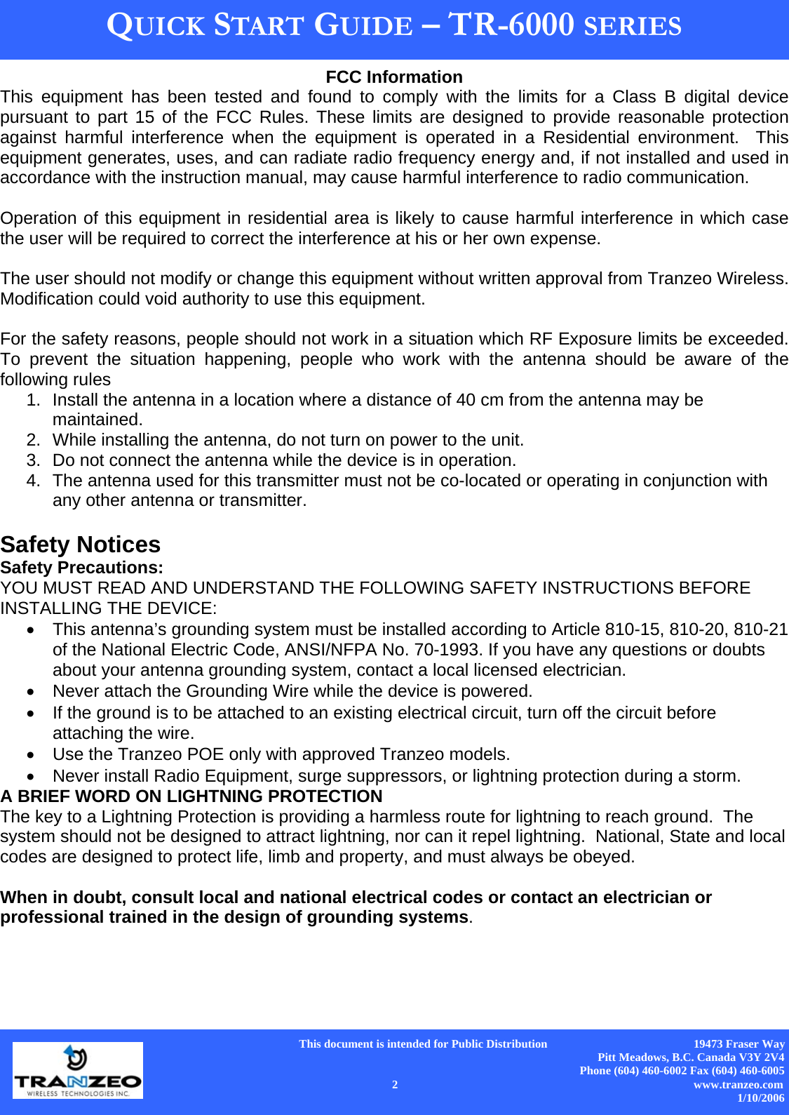      This document is intended for Public Distribution                                                  19473 Fraser Way Pitt Meadows, B.C. Canada V3Y 2V4 Phone (604) 460-6002 Fax (604) 460-6005    2                          www.tranzeo.com 1/10/2006 QUICK START GUIDE – TR-6000 SERIES FCC Information This equipment has been tested and found to comply with the limits for a Class B digital device pursuant to part 15 of the FCC Rules. These limits are designed to provide reasonable protection against harmful interference when the equipment is operated in a Residential environment.  This equipment generates, uses, and can radiate radio frequency energy and, if not installed and used in accordance with the instruction manual, may cause harmful interference to radio communication.  Operation of this equipment in residential area is likely to cause harmful interference in which case the user will be required to correct the interference at his or her own expense.  The user should not modify or change this equipment without written approval from Tranzeo Wireless. Modification could void authority to use this equipment.  For the safety reasons, people should not work in a situation which RF Exposure limits be exceeded. To prevent the situation happening, people who work with the antenna should be aware of the following rules  1.  Install the antenna in a location where a distance of 40 cm from the antenna may be maintained. 2.  While installing the antenna, do not turn on power to the unit. 3.  Do not connect the antenna while the device is in operation. 4.  The antenna used for this transmitter must not be co-located or operating in conjunction with any other antenna or transmitter.  Safety Notices Safety Precautions: YOU MUST READ AND UNDERSTAND THE FOLLOWING SAFETY INSTRUCTIONS BEFORE INSTALLING THE DEVICE: •  This antenna’s grounding system must be installed according to Article 810-15, 810-20, 810-21 of the National Electric Code, ANSI/NFPA No. 70-1993. If you have any questions or doubts about your antenna grounding system, contact a local licensed electrician. •  Never attach the Grounding Wire while the device is powered.   •  If the ground is to be attached to an existing electrical circuit, turn off the circuit before attaching the wire. •  Use the Tranzeo POE only with approved Tranzeo models. •  Never install Radio Equipment, surge suppressors, or lightning protection during a storm. A BRIEF WORD ON LIGHTNING PROTECTION The key to a Lightning Protection is providing a harmless route for lightning to reach ground.  The system should not be designed to attract lightning, nor can it repel lightning.  National, State and local codes are designed to protect life, limb and property, and must always be obeyed.    When in doubt, consult local and national electrical codes or contact an electrician or professional trained in the design of grounding systems. 