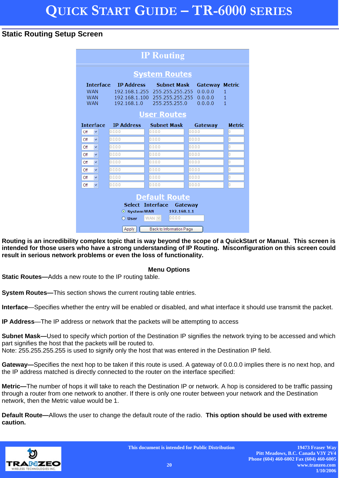      This document is intended for Public Distribution                                                  19473 Fraser Way Pitt Meadows, B.C. Canada V3Y 2V4 Phone (604) 460-6002 Fax (604) 460-6005    20                          www.tranzeo.com 1/10/2006 QUICK START GUIDE – TR-6000 SERIES Routing is an incredibility complex topic that is way beyond the scope of a QuickStart or Manual.  This screen is intended for those users who have a strong understanding of IP Routing.  Misconfiguration on this screen could result in serious network problems or even the loss of functionality.  Menu Options Static Routes—Adds a new route to the IP routing table.  System Routes—This section shows the current routing table entries.   Interface—Specifies whether the entry will be enabled or disabled, and what interface it should use transmit the packet.  IP Address—The IP address or network that the packets will be attempting to access  Subnet Mask—Used to specify which portion of the Destination IP signifies the network trying to be accessed and which part signifies the host that the packets will be routed to.  Note: 255.255.255.255 is used to signify only the host that was entered in the Destination IP field.  Gateway—Specifies the next hop to be taken if this route is used. A gateway of 0.0.0.0 implies there is no next hop, and the IP address matched is directly connected to the router on the interface specified:   Metric—The number of hops it will take to reach the Destination IP or network. A hop is considered to be traffic passing through a router from one network to another. If there is only one router between your network and the Destination network, then the Metric value would be 1.  Default Route—Allows the user to change the default route of the radio.  This option should be used with extreme caution. Static Routing Setup Screen 