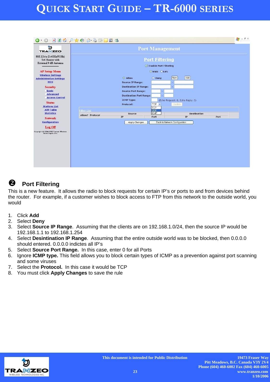      This document is intended for Public Distribution                                                  19473 Fraser Way Pitt Meadows, B.C. Canada V3Y 2V4 Phone (604) 460-6002 Fax (604) 460-6005    23                          www.tranzeo.com 1/10/2006 QUICK START GUIDE – TR-6000 SERIES  Port Filtering This is a new feature.  It allows the radio to block requests for certain IP’s or ports to and from devices behind the router.  For example, if a customer wishes to block access to FTP from this network to the outside world, you would  1. Click Add 2. Select Deny 3. Select Source IP Range.  Assuming that the clients are on 192.168.1.0/24, then the source IP would be 192.168.1.1 to 192.168.1.254 4. Select Desintination IP Range.  Assuming that the entire outside world was to be blocked, then 0.0.0.0 should entered. 0.0.0.0 indictes all IP’s 5. Select Source Port Range.  In this case, enter 0 for all Ports 6. Ignore ICMP type. This field allows you to block certain types of ICMP as a prevention against port scanning and some viruses 7. Select the Protocol.  In this case it would be TCP 8.  You must click Apply Changes to save the rule 