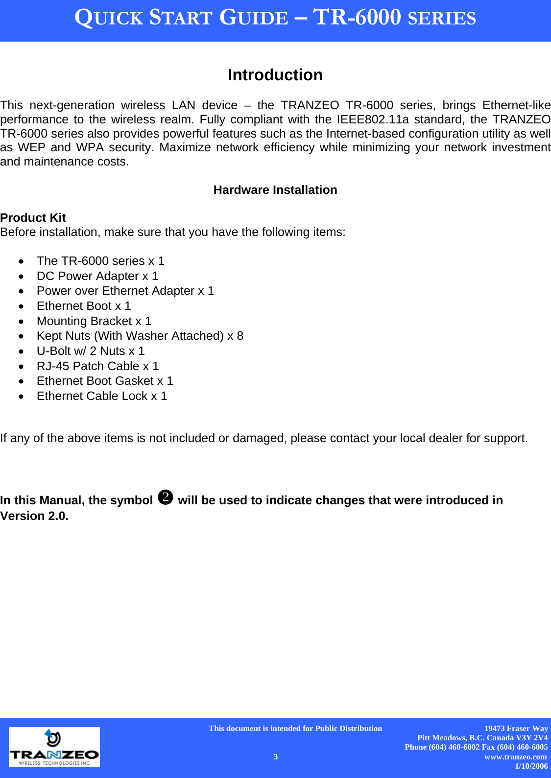      This document is intended for Public Distribution                                                  19473 Fraser Way Pitt Meadows, B.C. Canada V3Y 2V4 Phone (604) 460-6002 Fax (604) 460-6005    3                          www.tranzeo.com 1/10/2006 QUICK START GUIDE – TR-6000 SERIES  Introduction  This next-generation wireless LAN device – the TRANZEO TR-6000 series, brings Ethernet-like performance to the wireless realm. Fully compliant with the IEEE802.11a standard, the TRANZEO TR-6000 series also provides powerful features such as the Internet-based configuration utility as well as WEP and WPA security. Maximize network efficiency while minimizing your network investment and maintenance costs.  TR-AP Quick Start Guide Hardware Installation  Product Kit Before installation, make sure that you have the following items:  •  The TR-6000 series x 1 •  DC Power Adapter x 1 •  Power over Ethernet Adapter x 1 •  Ethernet Boot x 1 •  Mounting Bracket x 1 •  Kept Nuts (With Washer Attached) x 8 •  U-Bolt w/ 2 Nuts x 1 •  RJ-45 Patch Cable x 1 •  Ethernet Boot Gasket x 1 •  Ethernet Cable Lock x 1   If any of the above items is not included or damaged, please contact your local dealer for support.    In this Manual, the symbol  will be used to indicate changes that were introduced in Version 2.0.              