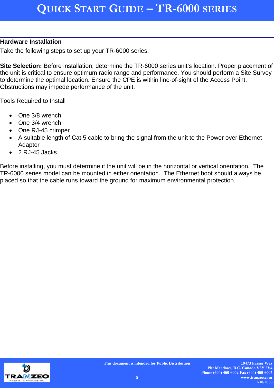      This document is intended for Public Distribution                                                  19473 Fraser Way Pitt Meadows, B.C. Canada V3Y 2V4 Phone (604) 460-6002 Fax (604) 460-6005    5                          www.tranzeo.com 1/10/2006 QUICK START GUIDE – TR-6000 SERIES   Hardware Installation Take the following steps to set up your TR-6000 series.   Site Selection: Before installation, determine the TR-6000 series unit’s location. Proper placement of the unit is critical to ensure optimum radio range and performance. You should perform a Site Survey to determine the optimal location. Ensure the CPE is within line-of-sight of the Access Point. Obstructions may impede performance of the unit.   Tools Required to Install  •  One 3/8 wrench •  One 3/4 wrench •  One RJ-45 crimper •  A suitable length of Cat 5 cable to bring the signal from the unit to the Power over Ethernet Adaptor •  2 RJ-45 Jacks  Before installing, you must determine if the unit will be in the horizontal or vertical orientation.  The TR-6000 series model can be mounted in either orientation.  The Ethernet boot should always be placed so that the cable runs toward the ground for maximum environmental protection. 