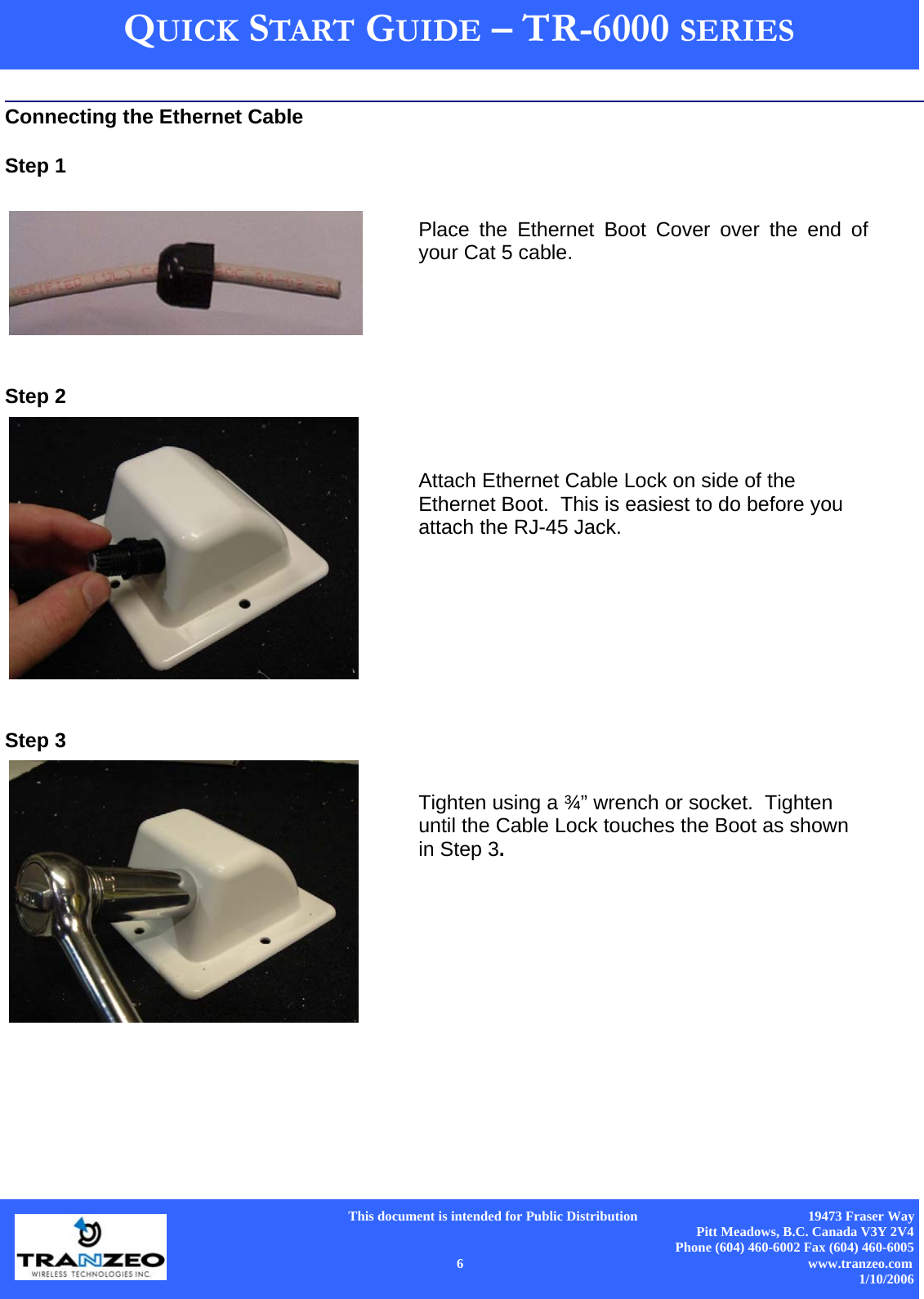      This document is intended for Public Distribution                                                  19473 Fraser Way Pitt Meadows, B.C. Canada V3Y 2V4 Phone (604) 460-6002 Fax (604) 460-6005    6                          www.tranzeo.com 1/10/2006 QUICK START GUIDE – TR-6000 SERIES  Connecting the Ethernet Cable  Step 1    Step 2   Step 3  Place the Ethernet Boot Cover over the end of your Cat 5 cable.   Attach Ethernet Cable Lock on side of the Ethernet Boot.  This is easiest to do before you attach the RJ-45 Jack.  Tighten using a ¾” wrench or socket.  Tighten until the Cable Lock touches the Boot as shown in Step 3.   