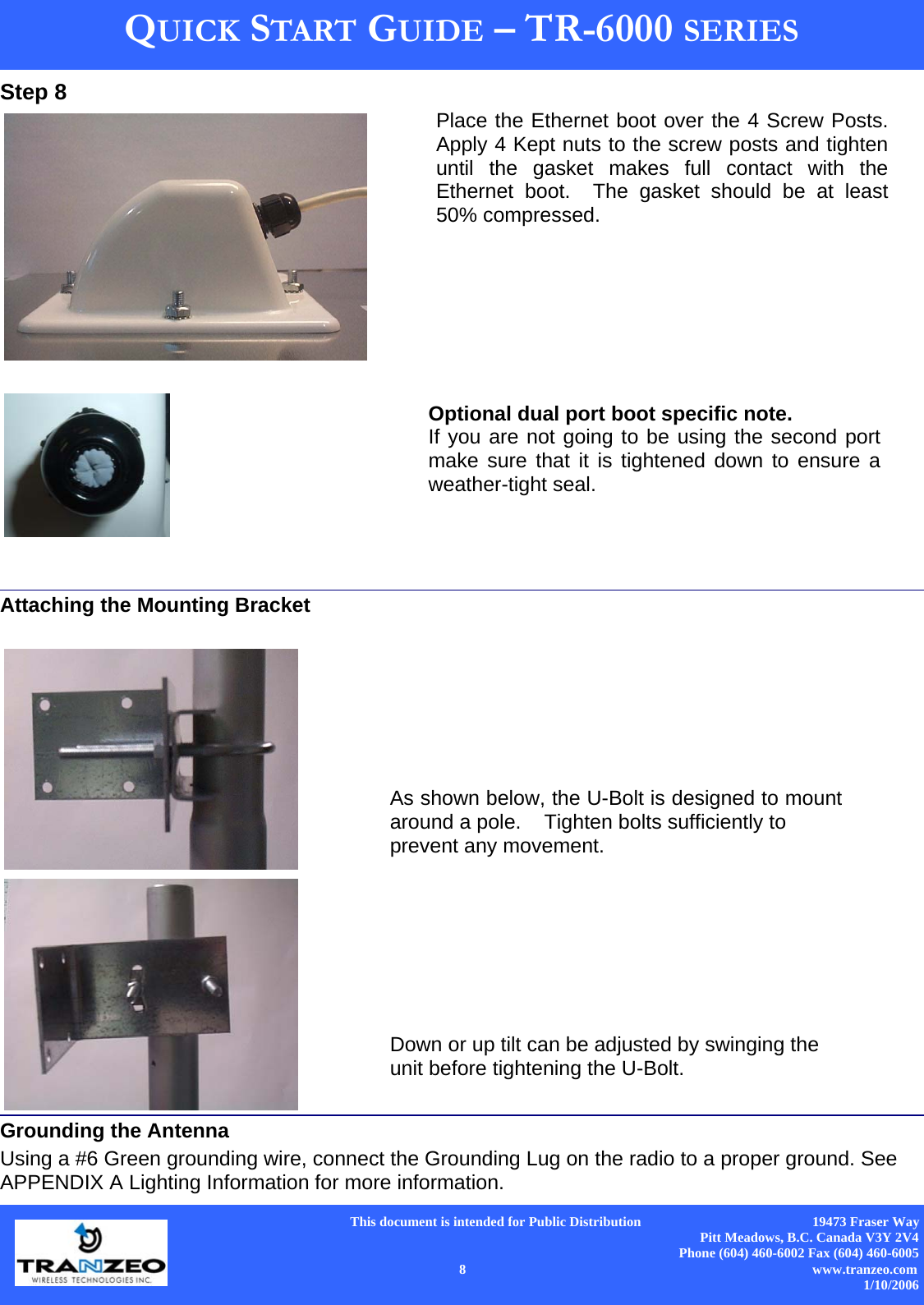      This document is intended for Public Distribution                                                  19473 Fraser Way Pitt Meadows, B.C. Canada V3Y 2V4 Phone (604) 460-6002 Fax (604) 460-6005    8                          www.tranzeo.com 1/10/2006 QUICK START GUIDE – TR-6000 SERIES Step 8      Attaching the Mounting Bracket    Grounding the Antenna Using a #6 Green grounding wire, connect the Grounding Lug on the radio to a proper ground. See APPENDIX A Lighting Information for more information. Place the Ethernet boot over the 4 Screw Posts.  Apply 4 Kept nuts to the screw posts and tighten until the gasket makes full contact with the Ethernet boot.  The gasket should be at least 50% compressed. As shown below, the U-Bolt is designed to mount around a pole.    Tighten bolts sufficiently to  prevent any movement.   Down or up tilt can be adjusted by swinging the unit before tightening the U-Bolt. Optional dual port boot specific note. If you are not going to be using the second port make sure that it is tightened down to ensure a weather-tight seal. 